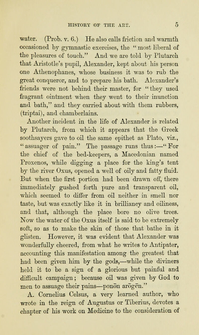 water. (Prob. v. 6.) He also calls friction and warmth occasioned by gymnastic exercises, the  most liberal of the pleasures of touch. And we are told by Plutarch that Aristotle's pupil, Alexander, kept about his person one Athenophanes, whose business it was to rub the great conqueror, and to prepare his bath. Alexander's friends were not behind their master, for they used fragrant ointment when they went to their inunction and bath, and they earned about with them rubbers, (triptai), and chamberlains. Another incident in the life of Alexander is related by Plutarch, from which it appears that the Greek soothsayers gave to oil the same epithet as Plato, viz., assuager of pain. The passage runs thus:—For the chief of the bed-keepers, a Macedonian named Proxenos, while digging a place for the king's tent by the river Oxus, opened a well of oily and fatty fluid. But when the first portion had been drawn off, there immediately gushed forth pure and transparent oil, which seemed to differ from oil neither in smell nor taste, but was exactly like it in brilliancy and oiliness, and that, although the place bore no olive trees. Now the water of the Oxus itself is said to be extremely soft, so as to make the skin of those that bathe in it glisten. However, it was evident that Alexander was wonderfully cheered, from what he writes to Antipater, accounting this manifestation among the greatest that had been given him by the gods,—while the diviners held it to be a sign of a glorious but painful and difficult campaign; because oil was given by God to men to assuage their pains—ponon arogen. A. Cornelius Celsus, a very learned author, who wrote in the reign of Augustus or Tiberius, devotes a chapter of his work on Medicine to the consideration of