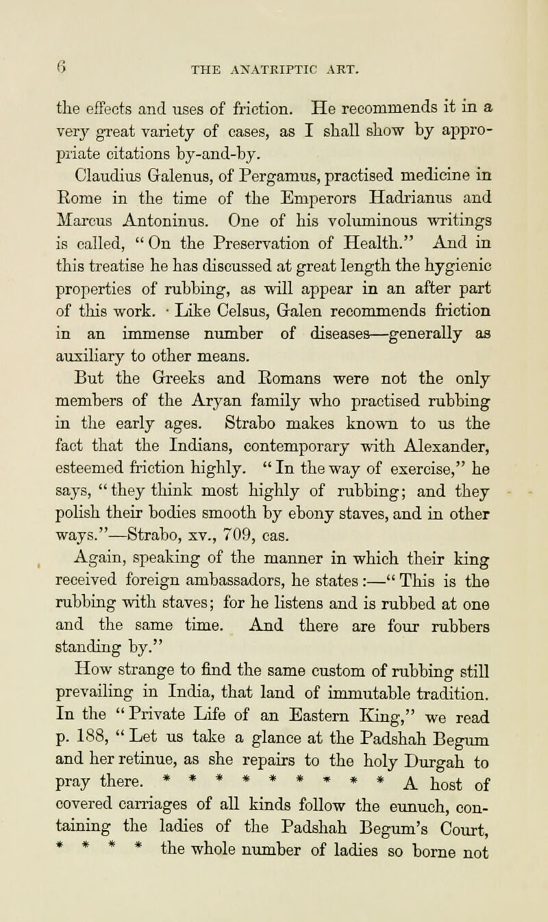 the effects and uses of friction. He recommends it in a very great variety of cases, as I shall show by appro- priate citations by-and-by. Claudius Galenus, of Pergamus, practised medicine in Rome in the time of the Emperors Hadrianus and Marcus Antoninus. One of his voluminous writings is called,  On the Preservation of Health. And in this treatise he has discussed at great length the hygienic properties of rubbing, as will appear in an after part of this work. • Like Celsus, Galen recommends Motion in an immense number of diseases—generally as auxiliary to other means. But the Greeks and Romans were not the only members of the Aryan family who practised rubbing in the early ages. Strabo makes known to us the fact that the Indians, contemporary with Alexander, esteemed friction highly.  In the way of exercise, he says, they think most highly of rubbing; and they polish their bodies smooth by ebony staves, and in other ways.—Strabo, xv., 709, cas. Again, speaking of the manner in which their king received foreign ambassadors, he states :— This is the rubbing with staves; for he listens and is rubbed at one and the same time. And there are four rubbers standing by. How strange to find the same custom of rubbing still prevailing in India, that land of immutable tradition. In the Private Life of an Eastern King, we read p. 188,  Let us take a glance at the Padshah Begum and her retinue, as she repairs to the holy Durgah to pray there. ******»**^_ ^Qst of covered carriages of all kinds follow the eunuch, con- taining the ladies of the Padshah Begum's Court, * * * * the whole number of ladies so borne not