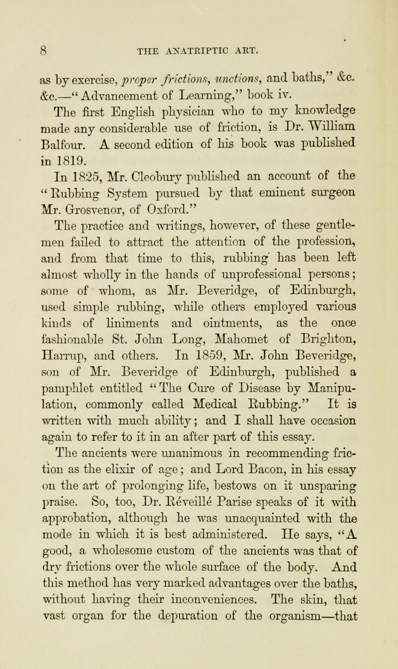 as by exercise, J9roper frictions, unctions, and baths, &c. &c.— Advancement of Learning, book iv. The first English physician who to my knowledge made any considerable use of friction, is Dr. William Balfour. A second edition of his book was published in 1819. In 1825, Mr. Cleobury published an account of the Rubbing System pursued by that eminent surgeon Mr. Grosvenor, of Oxford. The practice and writings, however, of these gentle- men failed to attract the attention of the profession, and from that time to this, rubbing' has been left almost wholly in the hands of unprofessional persons; some of whom, as Mr. Beveridge, of Edinburgh, used simple rubbing, while others employed various kinds of liniments and ointments, as the once fashionable St. John Long, Mahomet of Brighton, Hai-rup, and others. In 1859, Mr. John Beveridge, son of Mr. Beveridge of Edinburgh, published a pampldet entitled  The Cure of Disease by Manipu- lation, commonly called Medical Rubbing. It is written with much ability; and I shall have occasion again to refer to it in an after part of this essay. The ancients were unanimous in recommending fric- tion as the elixir of age; and Lord Bacon, in his essay on the art of prolonging life, bestows on it unsparing praise. So, too, Dr. Reveille Parise speaks of it with approbation, although he was unacquainted with the mode in which it is best administered. He says, A good, a wholesome custom of the ancients was that of dry frictions over the whole surface of the body. And this method has very marked advantages over the baths, without having their inconveniences. The skin, that vast organ for the depuration of the organism—that