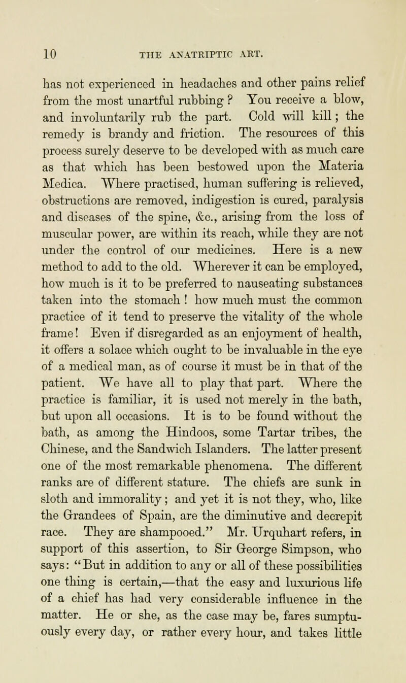 has not experienced in headaches and other pains relief from the most unartful rubbing ? You receive a blow, and involuntarily rub the part. Cold will kill; the remedy is brandy and friction. The resources of this process surely deserve to be developed with as much care as that which has been bestowed upon the Materia Medica. Where practised, human suffering is relieved, obstructions are removed, indigestion is cured, paralysis and diseases of the spine, &c, arising from the loss of muscular power, are within its reach, while they are not under the control of our medicines. Here is a new method to add to the old. Wherever it can be employed, how much is it to be preferred to nauseating substances taken into the stomach ! how much must the common practice of it tend to preserve the vitality of the whole frame! Even if disregarded as an enjoyment of health, it offers a solace which ought to be invaluable in the eye of a medical man, as of course it must be in that of the patient. We have all to play that part. Where the practice is familiar, it is used not merely in the bath, but upon all occasions. It is to be found without the bath, as among the Hindoos, some Tartar tribes, the Chinese, and the Sandwich Islanders. The latter present one of the most remarkable phenomena. The different ranks are of different stature. The chiefs are sunk in sloth and immorality; and yet it is not they, who, like the Grandees of Spain, are the diminutive and decrepit race. They are shampooed. Mr. Urquhart refers, in support of this assertion, to Sir George Simpson, who says: But in addition to any or all of these possibilities one thing is certain,—that the easy and luxurious life of a chief has had very considerable influence in the matter. He or she, as the case may be, fares sumptu- ously every day, or rather every hour, and takes little