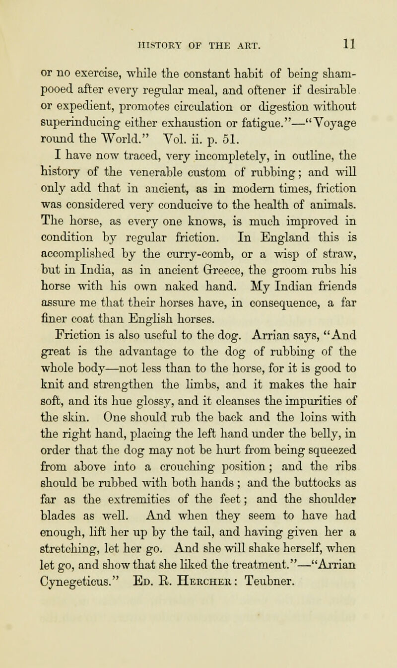 or no exercise, while the constant habit of being sham- pooed after every regular meal, and oftener if desirable or expedient, promotes circulation or digestion without superinducing either exhaustion or fatigue.—Voyage round the World. Vol. ii. p. 51. I have now traced, very incompletely, in outline, the history of the venerable custom of rubbing; and will only add that in ancient, as in modern times, friction was considered very conducive to the health of animals. The horse, as every one knows, is much improved in condition by regular friction. In England this is accomplished by the curry-comb, or a wisp of straw, but in India, as in ancient Greece, the groom rubs his horse with his own naked hand. My Indian friends assure me that their horses have, in consequence, a far finer coat than English horses. Friction is also useful to the dog. Arrian says, And great is the advantage to the dog of rubbing of the whole body—not less than to the horse, for it is good to knit and strengthen the limbs, and it makes the hair soft, and its hue glossy, and it cleanses the impurities of the skin. One should rub the back and the loins with the right hand, placing the left hand under the belly, in order that the dog may not be hurt from being squeezed from above into a crouching position; and the ribs should be rubbed with both hands ; and the buttocks as far as the extremities of the feet; and the shoulder blades as well. And when they seem to have had enough, lift her up by the tail, and having given her a stretching, let her go. And she will shake herself, when let go, and show that she liked the treatment.—Arrian Cynegeticus. Ed. E. Hercher : Teubner.