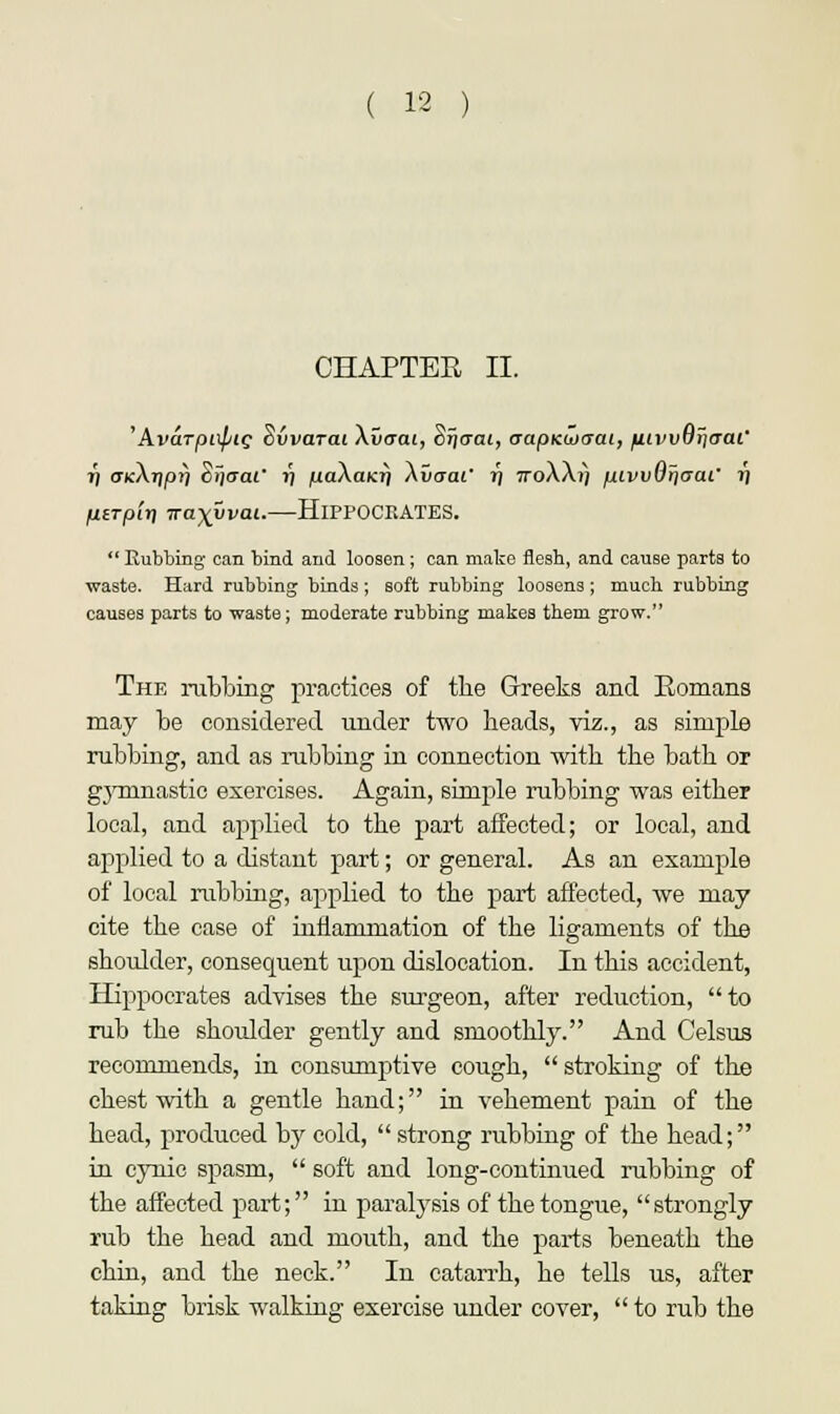 CHAPTER II. 'Avarpi\pig Svvarat Xvaai, Sijo-at, aapKuxrai, fiivvvriaai' i) aKkriprj cijcraC J) juaActKrj Au<raf 11 7roXA») pivvvriaai' ?') Hirplrj iraxvvai.—HlPPOCRATES.  Kubbing can bind and loosen; can make flesh, and cause parts to waste. Hard rubbing binds ; soft rubbing loosens ; much, rubbing causes parts to waste; moderate rubbing makes them grow. The nibbing practices of the Greeks and Romans may be considered under two heads, viz., as simple rubbing, and as rubbing in connection with the bath or gymnastic exercises. Again, simple rubbing was either local, and applied to the part affected; or local, and applied to a distant part; or general. As an example of local rubbing, applied to the part affected, we may cite the case of inflammation of the ligaments of the shoulder, consequent upon dislocation. In this accident, Hippocrates advises the surgeon, after reduction, to rub the shoulder gently and smoothly. And Celsus recommends, in consumptive cough,  stroking of the chest with a gentle hand; in vehement pain of the head, produced by cold,  strong rubbing of the head; in cynic spasm,  soft and long-continued rubbing of the affected part; in paralysis of the tongue, strongly rub the head and mouth, and the parts beneath the chin, and the neck. In catarrh, he tells us, after taking brisk walking exercise under cover,  to rub the
