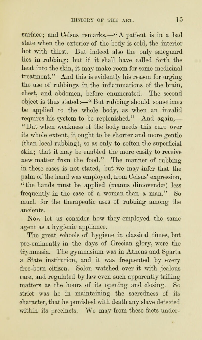 surface; and Celsus remarks,— A patient is in a bad state when the exterior of the body is cold, the interior hot with thirst. But indeed also the only safeguard lies in rubbing; but if it shall have called forth the heat into the skin, it may make room for some medicinal treatment. And this is evidently his reason for urging the use of rubbings in the inflammations of the brain, chest, and abdomen, before enumerated. The second object is thus stated:— But rubbing should sometimes be applied to the whole body, as when an invalid requires his system to be replenished. Aud again,—  But when weakness of the body needs this cure over its whole extent, it ought to be shorter and more gentle (than local rubbing), so as only to soften the superficial skin; that it may be enabled the more easily to receive new matter from the food. The manner of rubbing in these eases is not stated, but we may infer that the palm of the hand was employed, from Celsus' expression, the hands must be applied (manus dinrovendas) less frequently in the case of a woman than a man. So much for the therapeutic uses of rubbing among the ancients. Now let us consider how they employed the same agent as a hygienic appliance. The great schools of hygiene in classical times, but pre-eminently in the days of Grecian glory, were the Gymnasia. The gymnasium was in Athens and Sparta a State institution, and it was frequented by every free-born citizen. Solon watched over it with jealous care, and regulated by law even such apparently trifling matters as the hours of its opening and closing. So strict was he in maintaining the sacredness of its character, that he punished with death any slave detected within its precincts. We may from these facts under-