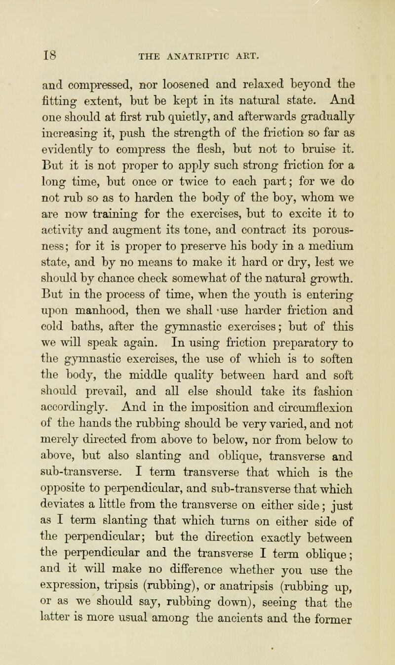and compressed, nor loosened and relaxed beyond the fitting extent, but be kept in its natural state. And one should at first nib quietly, and afterwards gradually increasing it, push the strength of the friction so far as evidently to compress the flesh, but not to bruise it. But it is not proper to apply such strong friction for a long time, but once or twice to each part; for we do not rub so as to harden the body of the boy, whom we are now training for the exercises, but to excite it to activity and augment its tone, and contract its porous- ness; for it is proper to preserve his body in a medium state, and by no means to make it hard or dry, lest we should by chance check somewhat of the natural growth. But in the process of time, when the youth is entering upon manhood, then we shall -use harder friction and cold baths, after the gymnastic exercises; but of this we will speak again. In using friction preparatory to the gymnastic exercises, the use of which is to soften the body, the middle quality between hard and soft should prevail, and all else should take its fashion accordingly. And in the imposition and chcuniflexion of the hands the rubbing should be very varied, and not merely directed from above to below, nor from below to above, but also slanting and oblique, transverse and sub-transverse. I term transverse that which is the opposite to perpendicular, and sub-transverse that which deviates a little from the transverse on either side; just as I term slanting that which turns on either side of the perpendicular; but the direction exactly between the perpendicular and the transverse I term oblique; and it will make no difference whether you use the expression, tripsis (rubbing), or anatripsis (rubbing up, or as we should say, rubbing down), seeing that the latter is more usual among the ancients and the former