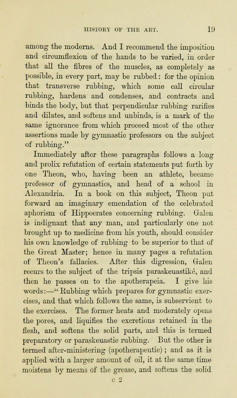 among the moderns. And I recommend the imposition and circumflexion of the hands to he varied, in order that all the fibres of the muscles, as completely as possible, in every part, may be rubbed: for the opinion that transverse rubbing, which some call circular rubbing, hardens and condenses, and contracts and binds the body, but that perpendicular rubbing rarities and dilates, and softens and unbinds, is a mark of the same ignorance from which proceed most of the other assertions made by gymnastic professors on the subject of rubbing. Immediately after these paragraphs follows a long and prolix refutation of certain statements put forth by one Theon, who, having been an athlete, became professor of gymnastics, and head of a school in Alexandria. In a book on this subject, Theon put forward an imaginary emendation of the celebrated aphorism of Hippocrates concerning rubbing. Galen is indignant that any man, and particularly one not brought up to medicine from his youth, should consider his own knowledge of rubbing to be superior to that of the Great Master; hence in many pages a refutation of Theon's fallacies. After this digression, Galen recurs to the subject of the tripsis paraskeuastike, and then he passes on to the apotherapeia. I give his words:—Eubbing which prepares for gymnastic exer- cises, and that which follows the same, is subservient to the exercises. The former heats and moderately opens the pores, and liquifies the excretions retained in the flesh, and softens the solid parts, and this is termed preparatory or paraskeuastic rubbing. But the other is termed after-ministering (apotkerapeutic); and as it is applied with a larger amount of oil, it at the same time moistens by means of the grease, and softens the solid
