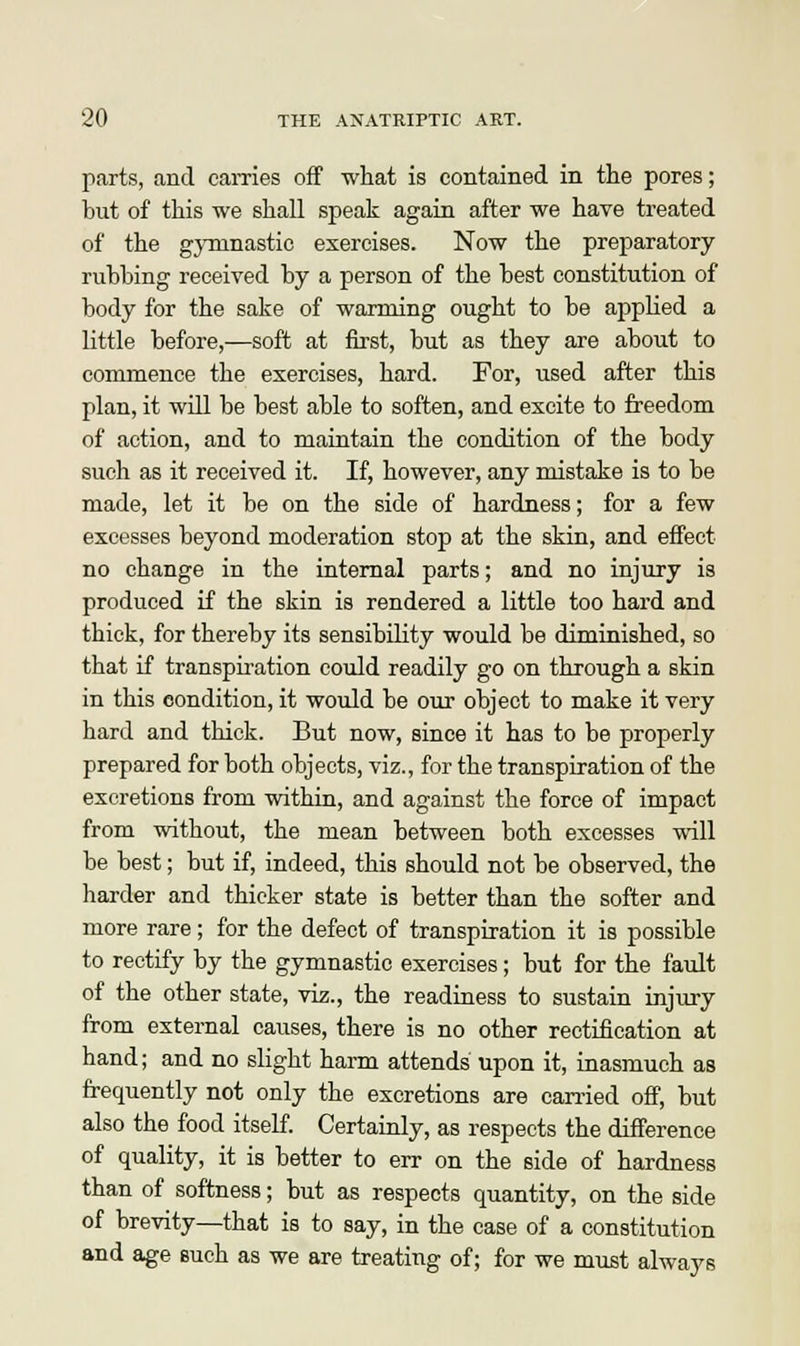 parts, and carries off what is contained in the pores; but of this we shall speak again after we have treated of the gymnastic exercises. Now the preparatory- rubbing received by a person of the best constitution of body for the sake of warming ought to be applied a little before,—soft at first, but as they are about to commence the exercises, hard. For, used after this plan, it will be best able to soften, and excite to freedom of action, and to maintain the condition of the body such as it received it. If, however, any mistake is to be made, let it be on the side of hardness; for a few excesses beyond moderation stop at the skin, and effect no change in the internal parts; and no injury is produced if the skin is rendered a little too hard and thick, for thereby its sensibility would be diminished, so that if transpiration could readily go on through a skin in this condition, it would be our object to make it very hard and thick. But now, since it has to be properly prepared for both objects, viz., for the transpiration of the excretions from within, and against the force of impact from without, the mean between both excesses will be best; but if, indeed, this should not be observed, the harder and thicker state is better than the softer and more rare; for the defect of transpiration it is possible to rectify by the gymnastic exercises; but for the fault of the other state, viz., the readiness to sustain injury from external causes, there is no other rectification at hand; and no slight harm attends upon it, inasmuch as frequently not only the excretions are carried off, but also the food itself. Certainly, as respects the difference of quality, it is better to err on the side of hardness than of softness; but as respects quantity, on the side of brevity—that is to say, in the case of a constitution and age such as we are treating of; for we must always