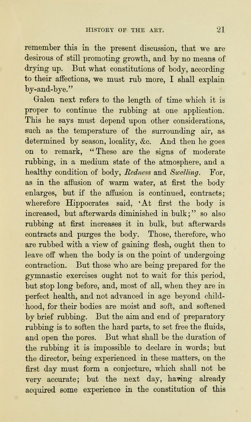 remember this in the present discussion, that we are desirous of still promoting growth, and by no means of drying up. But what constitutions of body, according to their affections, we must rub more, I shall explain by-and-bye. Galen next refers to the length of time which it is proper to continue the rubbing at one application. This he says must depend upon other considerations, such as the temperature of the surrounding air, as determined by season, locality, &c. And then he goes on to remark,  These are the signs of moderate rubbing, in a medium state of the atmosphere, and a healthy condition of body, Redness and Swelling. For, as in the affusion of warm water, at first the body enlarges, but if the affusion is continued, contracts; wherefore Hippocrates said, 'At first the body is increased, but afterwards diminished in bulk; so also rubbing at first increases it in bulk, but afterwards contracts and purges the body. Those, therefore, who are rubbed with a view of gaining flesh, ought then to leave off when the body is on the point of undergoing contraction. But those who are being prepared for the gymnastic exercises ought not to wait for this period, but stop long before, and, most of all, when they are in perfect health, and not advanced in age beyond child- hood, for their bodies are moist and soft, and softened by brief rubbing. But the aim and end of preparatory rubbing is to soften the hard parts, to set free the fluids, and open the pores. But what shall be the duration of the rubbing it is impossible to declare in words; but the director, being experienced in these matters, on the first day must form a conjecture, which shall not be very accurate; but the next day, having already acquired some experience in the constitution of this