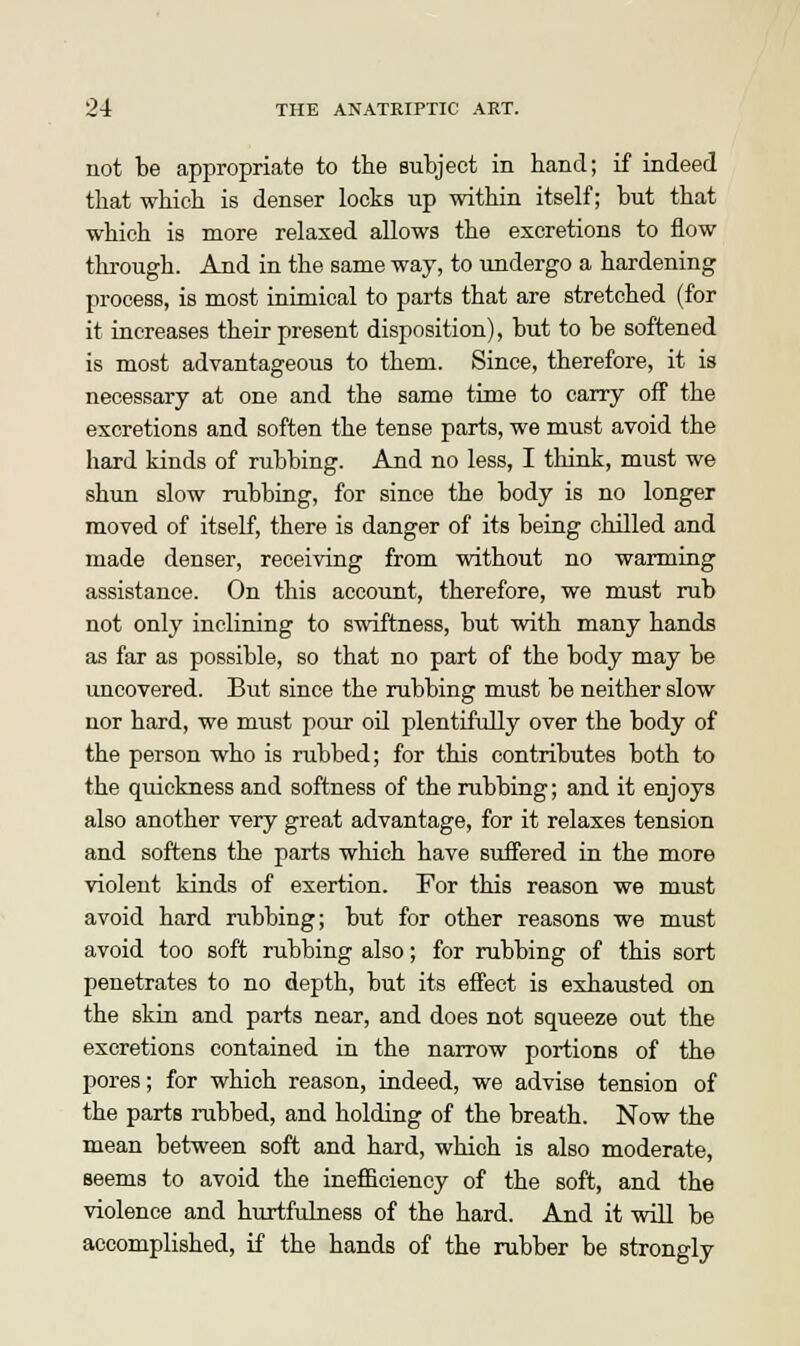 not be appropriate to the subject in hand; if indeed that which is denser locks up within itself; but that which is more relaxed allows the excretions to flow through. And in the same way, to undergo a hardening process, is most inimical to parts that are stretched (for it increases their present disposition), but to be softened is most advantageous to them. Since, therefore, it is necessary at one and the same time to carry off the excretions and soften the tense parts, we must avoid the hard kinds of rubbing. And no less, I think, must we shun slow rubbing, for since the body is no longer moved of itself, there is danger of its being chilled and made denser, receiving from without no warming assistance. On this account, therefore, we must rub not only inclining to swiftness, but with many hands as far as possible, so that no part of the body may be uncovered. But since the rubbing must be neither slow nor hard, we must pour oil plentifully over the body of the person who is rubbed; for this contributes both to the quickness and softness of the rubbing; and it enjoys also another very great advantage, for it relaxes tension and softens the parts which have suffered in the more violent kinds of exertion. For this reason we must avoid hard rubbing; but for other reasons we must avoid too soft rubbing also; for rubbing of this sort penetrates to no depth, but its effect is exhausted on the skin and parts near, and does not squeeze out the excretions contained in the narrow portions of the pores; for which reason, indeed, we advise tension of the parts rubbed, and holding of the breath. Now the mean between soft and hard, which is also moderate, seems to avoid the inefficiency of the soft, and the violence and hurtfulness of the hard. And it will be accomplished, if the hands of the rubber be strongly