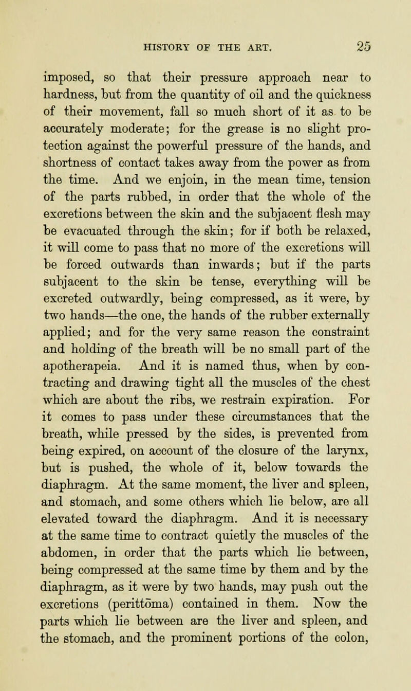 imposed, so that their pressure approach near to hardness, but from the quantity of oil and the quickness of their movement, fall so much short of it as to he accurately moderate; for the grease is no slight pro- tection against the powerful pressure of the hands, and shortness of contact takes away from the power as from the time. And we enjoin, in the mean time, tension of the parts rubbed, in order that the whole of the excretions between the skin and the subjacent flesh may be evacuated through the skin; for if both be relaxed, it will come to pass that no more of the excretions will be forced outwards than inwards; but if the parts subjacent to the skin be tense, everything will be excreted outwardly, being compressed, as it were, by two hands—the one, the hands of the rubber externally applied; and for the very same reason the constraint and holding of the breath will be no small part of the apotherapeia. And it is named thus, when by con- tracting and drawing tight all the muscles of the chest which are about the ribs, we restrain expiration. For it comes to pass under these circumstances that the breath, while pressed by the sides, is prevented from being expired, on account of the closure of the larynx, but is pushed, the whole of it, below towards the diaphragm. At the same moment, the liver and spleen, and stomach, and some others which lie below, are all elevated toward the diaphragm. And it is necessary at the same time to contract quietly the muscles of the abdomen, in order that the parts which lie between, being compressed at the same time by them and by the diaphragm, as it were by two hands, may push out the excretions (perittoma) contained in them. Now the parts which lie between are the liver and spleen, and the stomach, and the prominent portions of the colon,