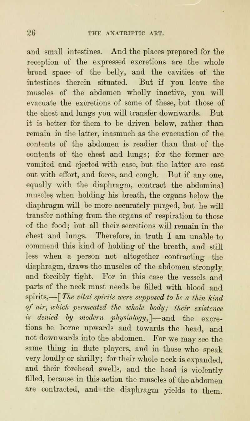 and small intestines. And the places prepared for the reception of the expressed excretions are the whole broad space of the belly, and the cavities of the intestines therein situated. But if you leave the muscles of the abdomen wholly inactive, you will evacuate the excretions of some of these, but those of the chest and lungs you will transfer downwards. But it is better for them to be driven below, rather than remain in the latter, inasmuch as the evacuation of the contents of the abdomen is readier than that of the contents of the chest and lungs; for the former are vomited and ejected with ease, but the latter are cast out with effort, and force, and cough. But if any one, equally with the diaphragm, contract the abdominal muscles when holding his breath, the organs below the diaphragm will be more accurately purged, but he will transfer nothing from the organs of respiration to those of the food; but all their secretions will remain in the chest and lungs. Therefore, in truth I am unable to commend this kind of holding of the breath, and still less when a person not altogether contracting the diaphragm, draws the muscles of the abdomen strongly and forcibly tight. For in this case the vessels and parts of the neck must needs be filled with blood and spirits,—[The vital spirits were supposed to be a thin kind of air, which permeated the whole body; their existence is denied by modern physiology,]—and the excre- tions be borne upwards and towards the head, and not downwards into the abdomen. For we may see the same thing in flute players, and in those who speak very loudly or shrilly; for their whole neck is expanded, and their forehead swells, and the head is violently filled, because in this action the muscles of the abdomen are contracted, and the diaphragm yields to them.