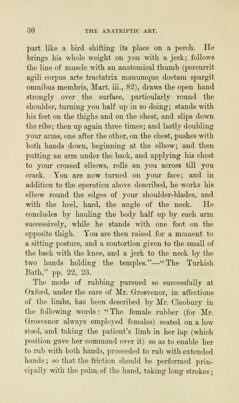 part like a bird shifting its place on a perch. He brings his whole weight on you with a jerk; follows the line of muscle with an anatomical thumb (percurrit agili corpus arte tractatrix manumque doctam spargit omnibus membris, Mart, iii., 82), draws the open hand strongly over the surface, particularly round the shoulder, turning you half up in so doing; stands with his feet on the thighs and on the chest, and slips down the ribs; then up again three times; and lastly doubling your arms, one after the other, on the chest, pushes with both hands down, beginning at the elbow; and then putting an arm under the back, and applying his chest to your crossed elbows, rolls on you across till you crack. You are now turned on your face; and in addition to the operation above described, he works his elbow round the edges of your shoulder-blades, and with the heel, hard, the angle of the neck. He concludes by hauling the body half up by each arm successively, while he stands with one foot on the opposite thigh. You are then raised for a moment to a sitting posture, and a contortion given to the small of the back with the knee, and a jerk to the neck by the two hands holding the temples.— The Turkish Bath, pp. 22, 23. The mode of rubbing pursued so successfully at Oxford, under the care of Mr. Grrosvenor, in affections of the limbs, has been described by Mr. Cleobury in the following words:  The female rubber (for Mr. Grosvenor always employed females) seated on a low stool, and taking the patient's limb in her lap (which position gave her command over it) so as to enable her to nib with both hands, proceeded to rub with extended hands ; so that the friction should be performed prin- cipally with the palm of the hand, taking long strokes;