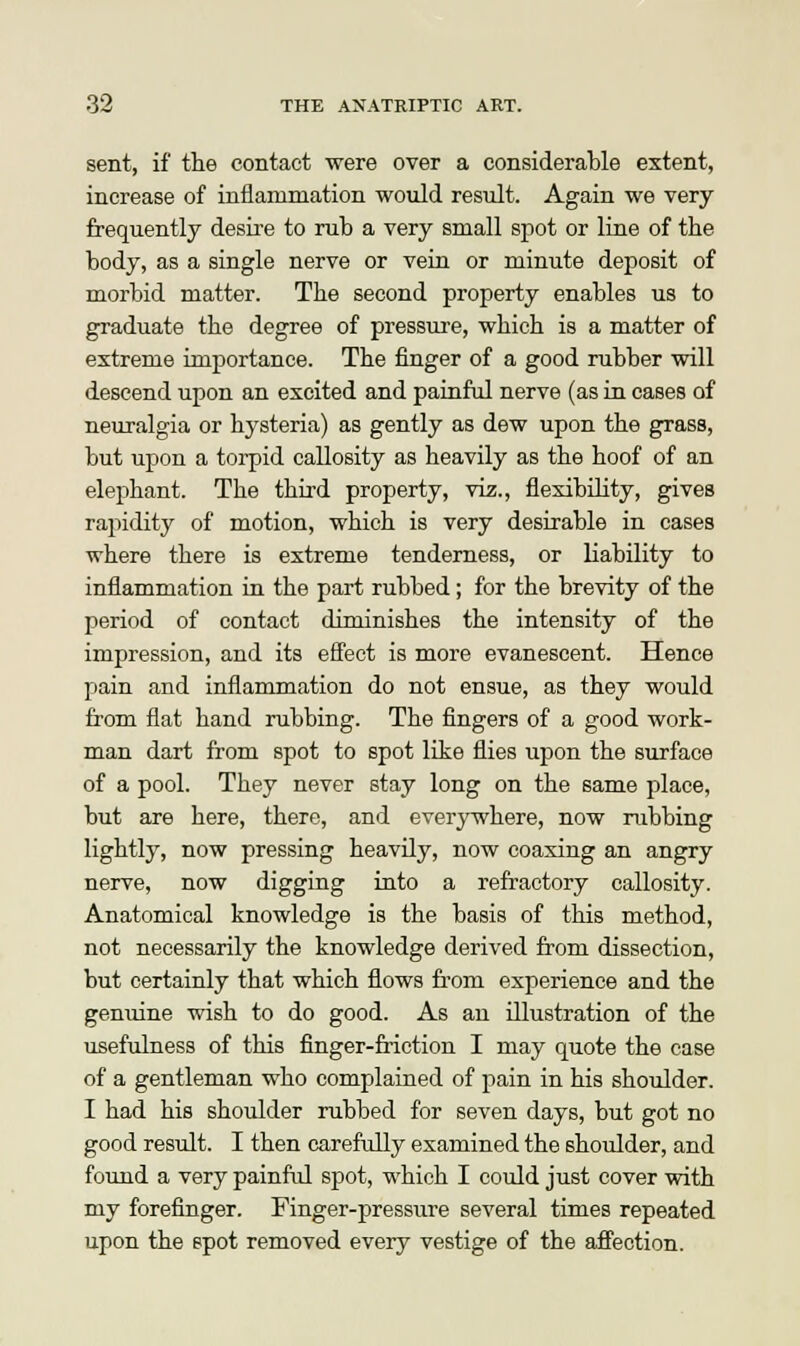 sent, if the contact were over a considerable extent, increase of inflammation would result. Again we very frequently desire to rub a very small spot or line of the body, as a single nerve or vein or minute deposit of morbid matter. The second property enables us to graduate the degree of pressure, which is a matter of extreme importance. The finger of a good rubber will descend upon an excited and painful nerve (as in cases of neuralgia or hysteria) as gently as dew upon the grass, but upon a torpid callosity as heavily as the hoof of an elephant. The third property, viz., flexibility, gives rapidity of motion, which is very desirable in cases where there is extreme tenderness, or liability to inflammation in the part rubbed; for the brevity of the period of contact diminishes the intensity of the impression, and its effect is more evanescent. Hence pain and inflammation do not ensue, as they would from flat hand rubbing. The fingers of a good work- man dart from spot to spot like flies upon the surface of a pool. They never stay long on the same place, but are here, there, and everywhere, now rubbing lightly, now pressing heavily, now coaxing an angry nerve, now digging into a refractory callosity. Anatomical knowledge is the basis of this method, not necessarily the knowledge derived from dissection, but certainly that which flows from experience and the genuine wish to do good. As an illustration of the usefulness of this finger-friction I may quote the case of a gentleman who complained of pain in his shoulder. I had his shoulder rubbed for seven days, but got no good result. I then carefully examined the shoulder, and found a very painful spot, which I could just cover with my forefinger. Finger-pressure several times repeated upon the spot removed every vestige of the affection.