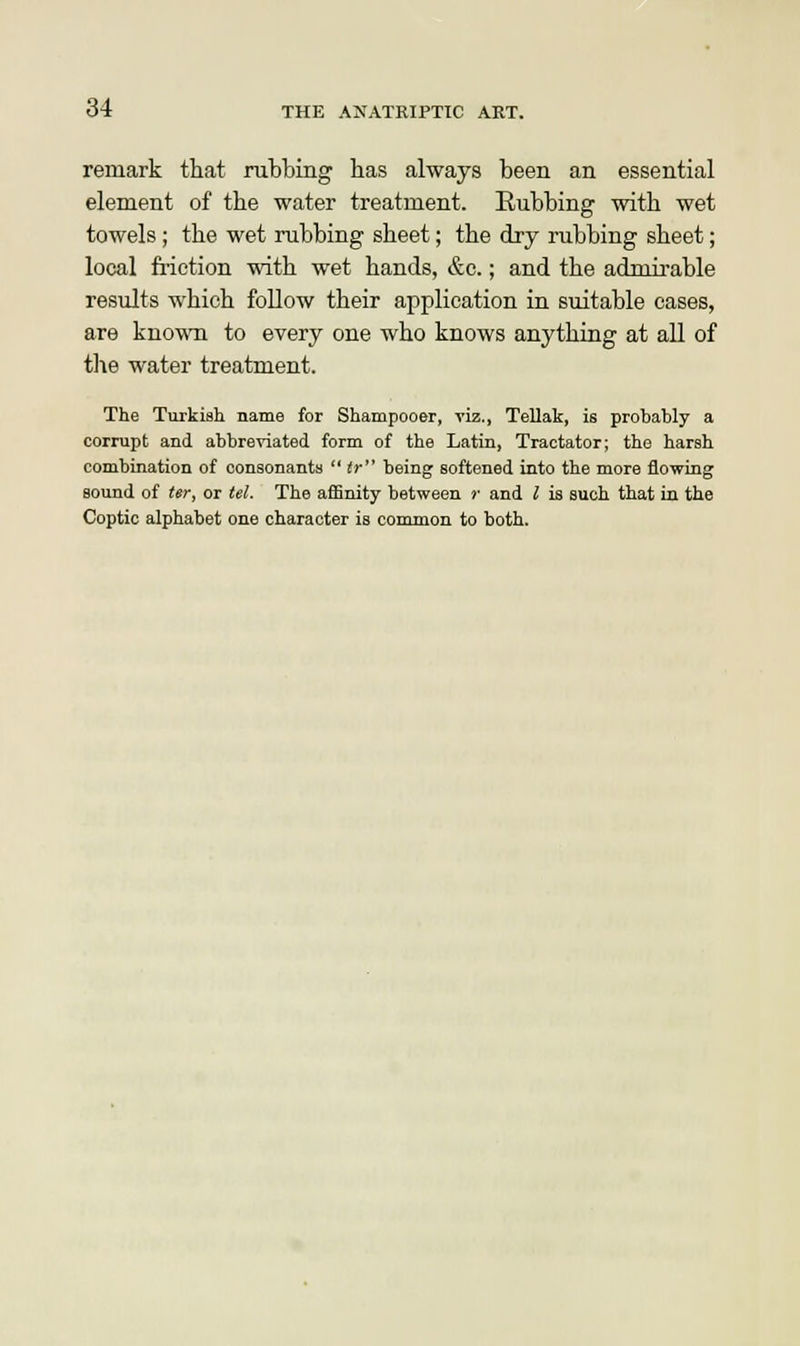 remark that rubbing has always been an essential element of the water treatment. Rubbing with wet towels ; the wet rubbing sheet; the dry rubbing sheet; local friction with wet hands, &c.; and the admirable results which follow their application in suitable cases, are known to every one who knows anything at all of the water treatment. The Turkish name for Shampooer, viz., Tellak, is probably a corrupt and abbreviated form of the Latin, Tractator; the harsh combination of consonants  tr being softened into the more flowing sound of ter, or tel. The affinity between )' and I is such that in the Coptic alphabet one character is common to both.