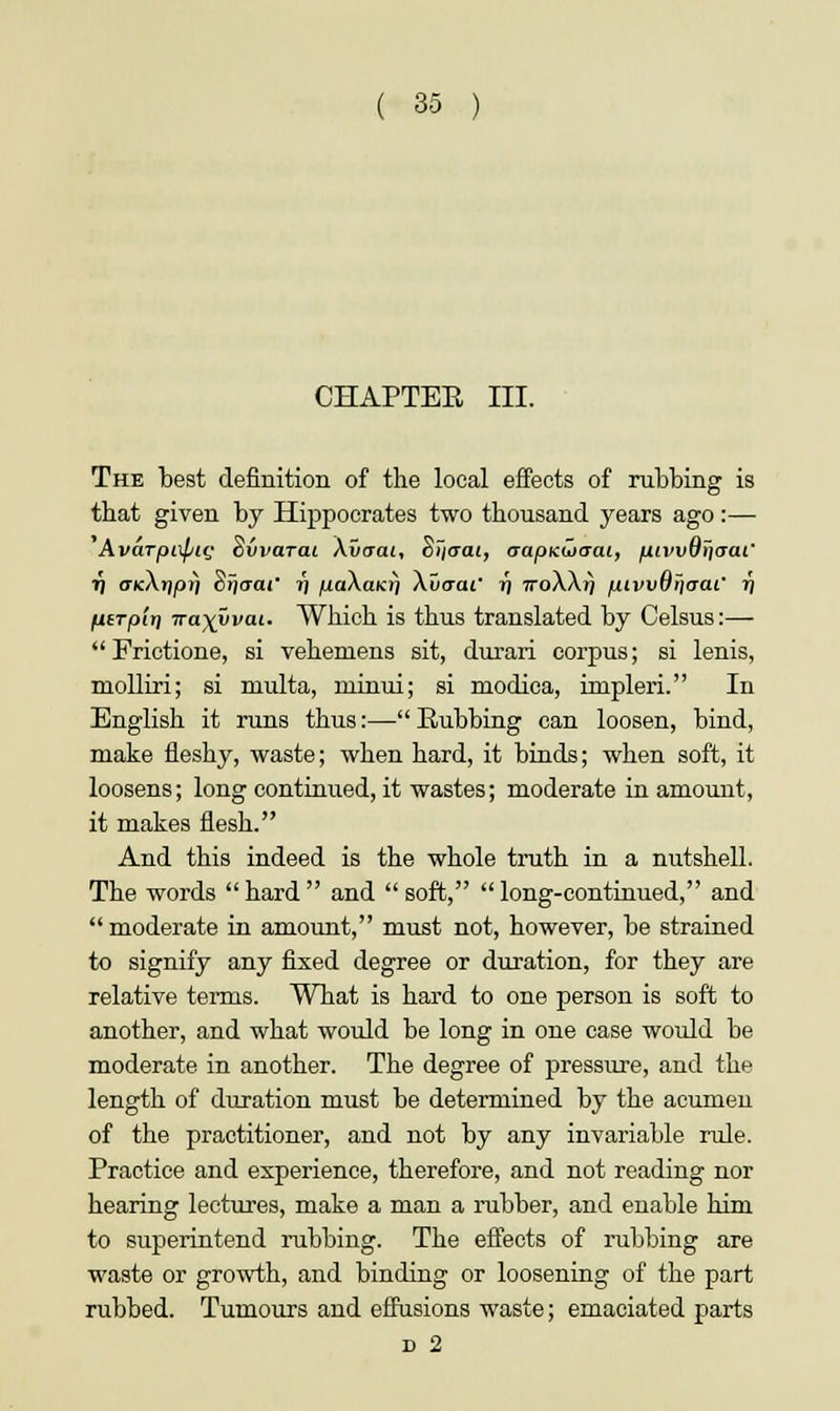 CHAPTER III. The best definition of the local effects of rubbing is that given by Hippocrates two thousand years ago:— Avarpixptt; ovvarat \vaai, cijcrai, aapKwaai, fuwutjaai' 7j <xkA»J|0?) Srja-or ?) juaAaicr/ Xuaai' i\ noXXi) mvvOiiaai' ij UtTpiri Tra\vvaL. Which is thus translated by Celsus:—  Frictione, si vehemens sit, durari corpus; si lenis, molliri; si rnulta, ruinui; si modica, impleri. In English it runs thus:—Rubbing can loosen, bind, make fleshy, waste; when hard, it binds; when soft, it loosens; long continued, it wastes; moderate in amount, it makes flesh. And this indeed is the whole truth in a nutshell. The words  hard  and  soft,  long-continued, and  moderate in amount, must not, however, be strained to signify any fixed degree or duration, for they are relative terms. What is hard to one person is soft to another, and what would be long in one case would be moderate in another. The degree of pressure, and the length of duration must be determined by the acumen of the practitioner, and not by any invariable rule. Practice and experience, therefore, and not reading nor hearing lectures, make a man a rubber, and enable him to superintend rubbing. The effects of rubbing are waste or growth, and binding or loosening of the part rubbed. Tumours and effusions waste; emaciated parts d 2