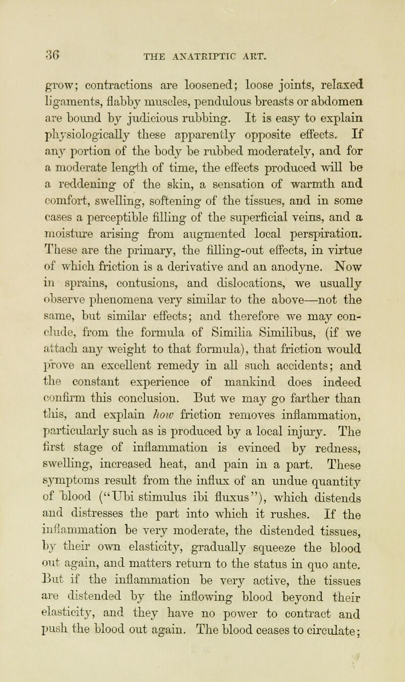 grow; contractions are loosened; loose joints, relaxed ligaments, flabby muscles, pendulous breasts or abdomen are bound by judicious rubbing. It is easy to explain physiologically these apparently opposite effects. If any portion of the body be rubbed moderately, and for a moderate length of time, the effects produced will be a reddening of the skin, a sensation of warmth and comfort, swelling, softening of the tissues, and in some cases a perceptible filling of the superficial veins, and a moisture arising from augmented local perspiration. These are the primary, the filling-out effects, in virtue of which friction is a derivative and an anodyne. Now in sprains, contusions, and dislocations, we usually observe phenomena very similar to the above—not the same, but similar effects; and therefore we maj^ con- clude, from the formula of Similia Similibus, (if we attach any weight to that formula), that friction would prove an excellent remedy in all such accidents; and the constant experience of mankind does indeed confirm this conclusion. But we may go farther than this, and explain how friction removes inflammation, particularly such as is produced by a local injury. The first stage of inflammation is evinced by redness, swelling, increased heat, and pain in a part. These symptoms residt from the influx of an undue quantity of blood (Ubi stimulus ibi fluxus), which distends and distresses the part into which it rushes. If the inflammation be very moderate, the distended tissues, by then' own elasticity, gradually squeeze the blood out again, and matters return to the status in quo ante. But if the inflammation be very active, the tissues are distended by the inflowing blood beyond their elasticity, and they have no power to contract and push the blood out again. The blood ceases to circulate;