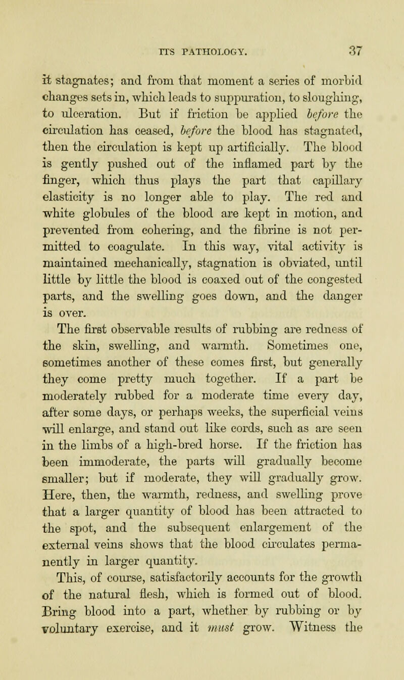it stagnates; and from that moment a series of morbid changes sets in, which leads to suppuration, to sloughing, to ulceration. But if friction he applied before the circulation has ceased, before the blood has stagnated, then the circulation is kept up artificially. The blood is gently pushed out of the inflamed part by the finger, which thus plays the part that capillary elasticity is no longer able to play. The red and white globules of the blood are kept in motion, and prevented from cohering, and the fibrine is not per- mitted to coagulate. In this way, vital activity is maintained mechanically, stagnation is obviated, until little by little the blood is coaxed out of the congested parts, and the swelling goes down, and the danger is over. The first observable results of rubbing are redness of the skin, swelling, and warmth. Sometimes one, sometimes another of these comes first, but generally they come pretty much together. If a part be moderately rubbed for a moderate time every day, after some days, or perhaps weeks, the superficial veins will enlarge, and stand out like cords, such as are seen in the limbs of a high-bred horse. If the friction has been immoderate, the parts will gradually become emaller; but if moderate, they will gradually grow. Here, then, the warmth, redness, and swelling prove that a larger quantity of blood has been attracted to the spot, and the subsequent enlargement of the external veins shows that the blood circulates perma- nently in larger quantity. This, of course, satisfactorily accounts for the growth of the natural flesh, which is formed out of blood. Bring blood into a part, whether by rubbing or by voluntary exercise, and it must grow. Witness the