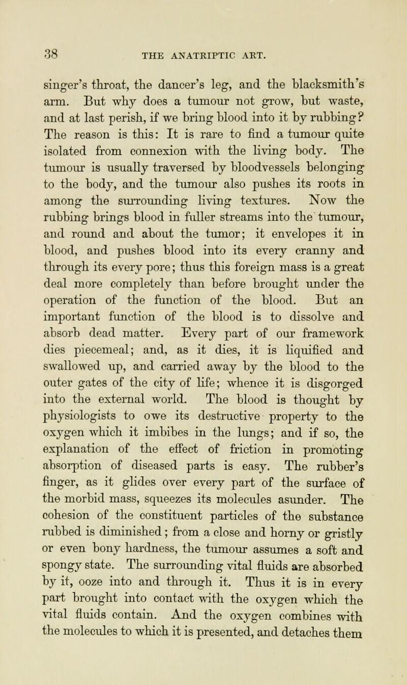 singer's throat, the dancer's leg, and the blacksmith's arm. But why does a tumour not grow, but waste, and at last perish, if we bring blood into it by rubbing? The reason is this: It is rare to find a tumour quite isolated from connexion with the living body. The tumour is usually traversed by bloodvessels belonging to the body, and the tumour also pushes its roots in among the surrounding living textures. Now the rubbing brings blood in fuller streams into the tumour, and round and about the tumor; it envelopes it in blood, and pushes blood into its every cranny and through its every pore; thus this foreign mass is a great deal more completely than before brought under the operation of the function of the blood. But an important function of the blood is to dissolve and absorb dead matter. Every part of our framework dies piecemeal; and, as it dies, it is liquified and swallowed up, and carried away by the blood to the outer gates of the city of life; whence it is disgorged into the external world. The blood is thought by physiologists to owe its destructive property to the oxygen which it imbibes in the lungs; and if so, the explanation of the effect of friction in promoting absorption of diseased parts is easy. The rubber's finger, as it glides over every part of the surface of the morbid mass, squeezes its molecules asunder. The cohesion of the constituent particles of the substance rubbed is diminished; from a close and horny or gristly or even bony hardness, the tumour assumes a soft and spongy state. The surrounding vital fluids are absorbed by it, ooze into and through it. Thus it is in every part brought into contact with the oxygen which the vital fluids contain. And the oxygen combines with the molecides to which it is presented, and detaches them