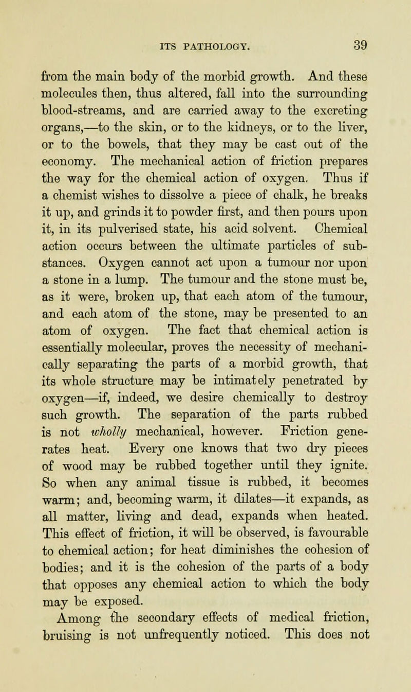 from the main body of the morbid growth. And these molecules then, thus altered, fall into the surrounding blood-streams, and are carried away to the excreting organs,—to the skin, or to the kidneys, or to the liver, or to the bowels, that they may be cast out of the economy. The mechanical action of friction prepares the way for the chemical action of oxygen. Thus if a chemist wishes to dissolve a piece of chalk, he breaks it up, and grinds it to powder first, and then pours upon it, in its pulverised state, his acid solvent. Chemical action occurs between the ultimate particles of sub- stances. Oxygen cannot act upon a tumour nor upon a stone in a lump. The tumour and the stone must be, as it were, broken up, that each atom of the tumour, and each atom of the stone, may be presented to an atom of oxygen. The fact that chemical action is essentially molecular, proves the necessity of mechani- cally separating the parts of a morbid growth, that its whole structure may be intimately penetrated by oxygen—if, indeed, we desire chemically to destroy such growth. The separation of the parts rubbed is not wholly mechanical, however. Friction gene- rates heat. Every one knows that two dry pieces of wood may be rubbed together until they ignite. So when any animal tissue is rubbed, it becomes warm; and, becoming warm, it dilates—it expands, as all matter, living and dead, expands when heated. This effect of friction, it will be observed, is favourable to chemical action; for heat diminishes the cohesion of bodies; and it is the cohesion of the parts of a body that opposes any chemical action to which the body may be exposed. Among the secondary effects of medical friction, bruising is not unfrequently noticed. This does not