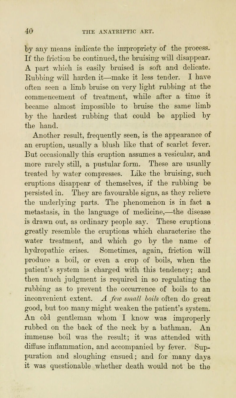 by any means indicate the impropriety of the process. If the friction be continued, the bruising will disappear. A part which is easily bruised is soft and delicate. Eubbing will harden it—make it less tender. I have often seen a limb bruise on very light rubbing at the commencement of treatment, while after a time it became almost impossible to bruise the same limb by the hardest rubbing that could be applied by the hand. Another result, frequently seen, is the appearance of an eruption, usually a blush like that of scarlet fever. But occasionally this eruption assumes a vesicular, and more rarely still, a pustular form. These are usually treated by water compresses. Like the bruising, such eruptions disappear of themselves, if the rubbing be persisted in. They are favourable signs, as they relieve the underlying parts. The phenomenon is in fact a metastasis, in the language of medicine,—the disease is drawn out, as ordinary people say. These eruptions greatly resemble the eruptions which characterise the water treatment, and which go by the name of hydropathic crises. Sometimes, again, friction will produce a boil, or even a crop of boils, when the patient's system is charged with this tendency; and then much judgment is required in so regulating the rubbing as to prevent the occurrence of boils to an inconvenient extent. A few small boils often do great good, but too many might weaken the patient's system. An old gentleman whom I know was improperly rubbed on the back of the neck by a bathman. An immense boil was the result; it was attended with diffuse inflammation, and accompanied by fever. Sup- puration and sloughing ensued; and for many days it was questionable whether death would not be the