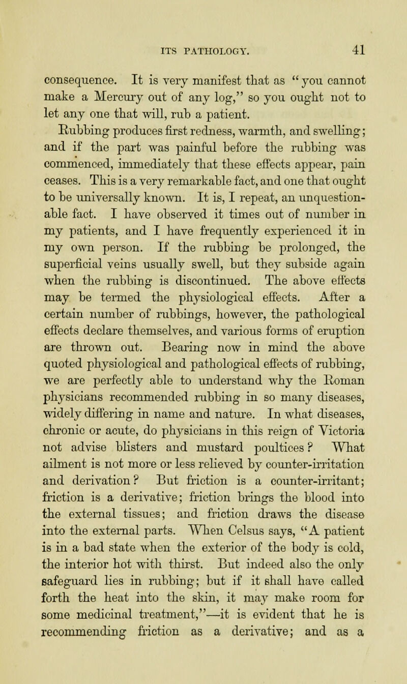 consequence. It is very manifest that as  you cannot make a Mercury out of any log, so you ought not to let any one that will, ruh a patient. Rubbing produces first redness, warmth, and swelling; and if the part was painfid before the rubbing was commenced, immediately that these effects appear, pain ceases. This is a very remarkable fact, and one that ought to be universally known. It is, I repeat, an unquestion- able fact. I have observed it times out of number in my patients, and I have frequently experienced it in my own person. If the rubbing be prolonged, the superficial veins usually swell, but they subside again when the rubbing is discontinued. The above effects may be termed the physiological effects. After a certain number of rubbings, however, the pathological effects declare themselves, and various forms of eruption are thrown out. Bearing now in mind the above quoted physiological and pathological effects of rubbing, we are perfectly able to understand why the Roman physicians recommended rubbing in so many diseases, widely differing in name and nature. In what diseases, chronic or acute, do physicians in this reign of Victoria not advise blisters and mustard poultices ? What ailment is not more or less relieved by counter-irritation and derivation? But friction is a counter-irritant; friction is a derivative; friction brings the blood into the external tissues; and friction draws the disease into the external parts. When Celsus says, A patient is in a bad state when the exterior of the body is cold, the interior hot with thirst. But indeed also the only safeguard lies in rubbing; but if it shall have called forth the heat into the skin, it may make room for some medicinal treatment,—it is evident that he is recommending friction as a derivative; and as a
