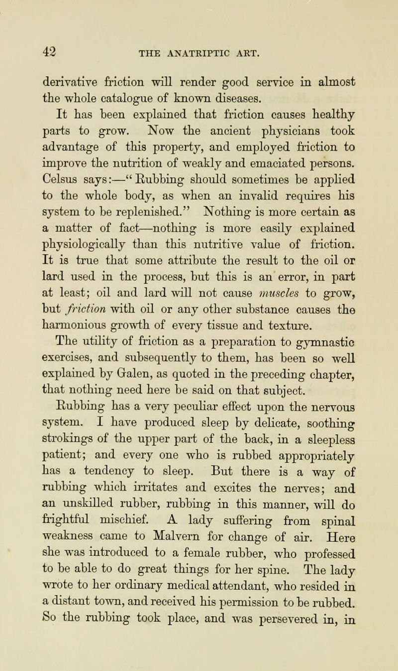 derivative friction will render good service in almost the whole catalogue of known diseases. It has been explained that friction causes healthy parts to grow. Now the ancient physicians took advantage of this property, and employed friction to improve the nutrition of weakly and emaciated persons. Celsus says:— Eubbing should sometimes be applied to the whole body, as when an invalid requires his system to be replenished. Nothing is more certain as a matter of fact—nothing is more easily explained physiologically than this nutritive value of friction. It is true that some attribute the result to the oil or lard used in the process, but this is an error, in part at least; oil and lard will not cause muscles to grow, but friction with oil or any other substance causes the harmonious growth of every tissue and texture. The utility of friction as a preparation to gymnastic exercises, and subsequently to them, has been so well explained by Galen, as quoted in the preceding chapter, that nothing need here be said on that subject. Eubbing has a very peculiar effect upon the nervous system. I have produced sleep by delicate, soothing strokings of the upper part of the back, in a sleepless patient; and every one who is rubbed appropriately has a tendency to sleep. But there is a way of rubbing which irritates and excites the nerves; and an unskilled rubber, rubbing in this manner, will do frightful mischief. A lady suffering from spinal weakness came to Malvern for change of air. Here she was introduced to a female rubber, who professed to be able to do great things for her spine. The lady wrote to her ordinary medical attendant, who resided in a distant town, and received his permission to be rubbed. So the rubbing took place, and was persevered in, in