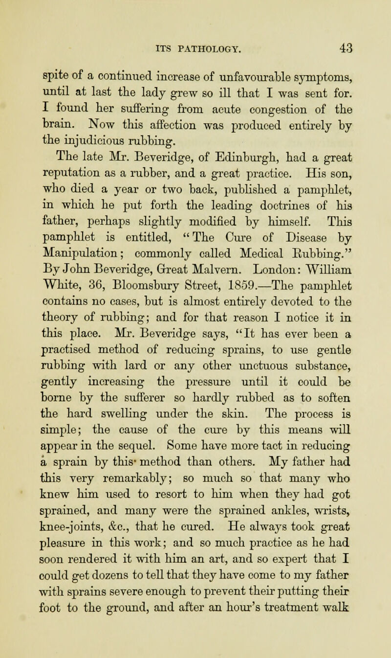 spite of a continued increase of unfavourable symptoms, until at last the lady grew so ill that I was sent for. I found her suffering from acute congestion of the brain. Now this affection was produced entirely by the injudicious rubbing. The late Mr. Beveridge, of Edinburgh, had a great reputation as a rubber, and a great practice. His son, who died a year or two back, published a pamphlet, in which he put forth the leading doctrines of his father, perhaps slightly modified by himself. This pamphlet is entitled, The Cure of Disease by Manipulation; commonly called Medical Eubbing. By John Beveridge, Great Malvern. London: William White, 36, Bloomsbury Street, 1859.—The pamphlet contains no cases, but is almost entirely devoted to the theory of rubbing; and for that reason I notice it in this place. Mr. Beveridge says, It has ever been a practised method of reducing sprains, to use gentle rubbing with lard or any other unctuous substance, gently increasing the pressure until it could be borne by the sufferer so hardly rubbed as to soften the hard swelling under the skin. The process is simple; the cause of the cure by this means will appear in the sequel. Some have more tact in reducing a sprain by this* method than others. My father had this very remarkably; so much so that many who knew him used to resort to him when they had got sprained, and many were the sprained ankles, wrists, knee-joints, &c, that he cured. He always took great pleasure in this work; and so much practice as he had soon rendered it with him an art, and so expert that I could get dozens to tell that they have come to my father with sprains severe enough to prevent their putting their foot to the ground, and after an hour's treatment walk