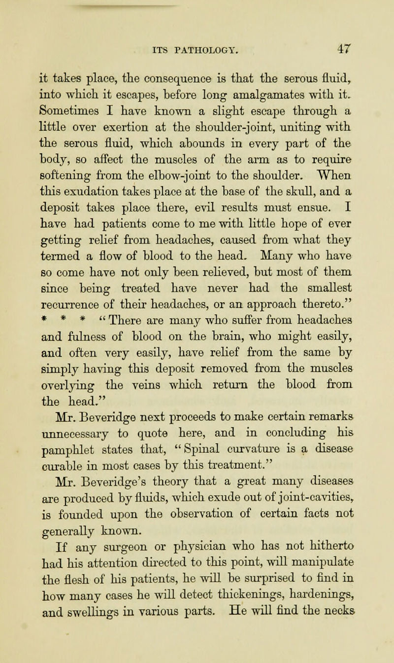 it takes place, the consequence is that the serous fluid, into which it escapes, before long amalgamates with it. Sometimes I have known a slight escape through a little over exertion at the shoulder-joint, uniting with the serous fluid, which abounds in every part of the body, so affect the muscles of the arm as to require softening from the elbow-joint to the shoulder. When this exudation takes place at the base of the skull, and a deposit takes place there, evil results must ensue. I have had patients come to me with little hope of ever getting relief from headaches, caused from what they termed a flow of blood to the head. Many who have so come have not only been relieved, but most of them since being treated have never had the smallest recurrence of their headaches, or an approach thereto. * * *  There are many who suffer from headaches and fulness of blood on the brain, who might easily, and often very easily, have relief from the same by simply having this deposit removed from the muscles overlying the veins which return the blood from the head. Mr. Beveridge next proceeds to make certain remarks unnecessary to quote here, and in concluding his pamphlet states that, Spinal curvature is a disease curable in most cases by this treatment. Mr. Beveridge's theory that a great many diseases are produced by fluids, which exude out of joint-cavities, is founded upon the observation of certain facts not generally known. If any surgeon or physician who has not hitherto had his attention directed to this point, will manipulate the flesh of his patients, he will be surprised to find in how many cases he will detect thickenings, hardenings, and swellings in various parts. He will find the necks