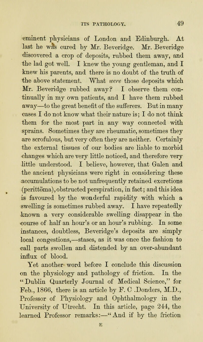 eminent physicians of London and Edinburgh, At last he was cured by Mi-. Beveridge. Mr. Beveridge discovered a crop of deposits, rubbed them away, and the lad got well. I knew the young gentleman, and I knew his parents, and there is no doubt of the truth of the above statement. What were those deposits which Mr. Beveridge rubbed away? I observe them con- tinually in my own patients, and I have them rubbed away—to the great benefit of the sufferers. But in many cases I do not know what their nature is; I do not think them for the most part in any way connected with sprains. Sometimes they are rheumatic, sometimes they are scrofulous, but very often they are neither. Certainly the external tissues of our bodies are liable to morbid changes which are very little noticed, and therefore very little understood, I believe, however, that Galen and the ancient physieians were right in considering these accumulations to be not unfrequently retained excretions (perittoma), obstructed perspiration, in fact; and this idea is favoured by the wonderful rapidity with which a swelling is sometimes rubbed away. I have repeatedly known a very considerable swelling disappear in the course of half an hour's or an hour's rubbing. In some instances, doubtless, Beveridge's deposits are simply local congestions,—stases, as it was once the fashion to call parts swollen and distended by an over-abundant influx of blood. Yet another- word before I conclude this discussion on the physiology and pathology of friction. In the Dublin Quarterly Journal of Medical Science, for Feb., 1866, there is an article by F. C .Donders, M.D., Professor of Physiology and Ophthalmology in the University of Utrecht. In this article, page 244, the learned Professor remarks.:—And if by the friction