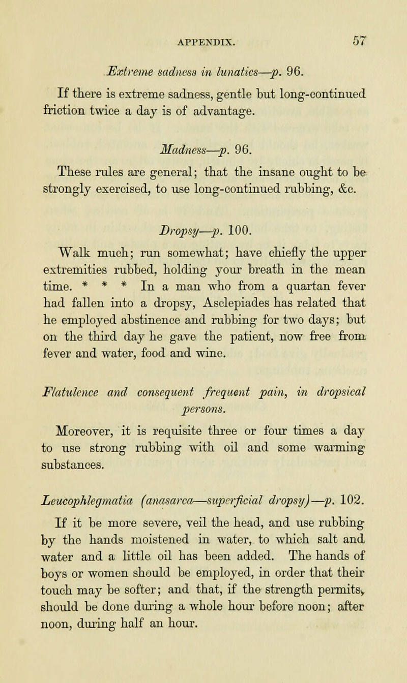 Extreme sadness in lunatics—p. 96. If there is extreme sadness, gentle but long-continued friction twice a day is of advantage. Madness—p. 96. These rules are general; that the insane ought to be strongly exercised, to use long-continued nibbing, &e. Dropsy—p. 100. Walk much; run somewhat; have chiefly the upper extremities rubbed, holding your breath in the mean time. * * * In a man who from a quartan fever had fallen into a dropsy, Asclepiades has related that he employed abstinence and rubbing for two days; but on the third day he gave the patient, now free from fever and water, food and wine. Flatulence and consequent frequent pain, in dropsical persons. Moreover, it is requisite three or four times a day to use strong rubbing with oil and some warming- substances. Leucophlegmatia (anasarca—superficial dropsy)—p. 102. If it be more severe, veil the head, and use rubbing by the hands moistened in water, to which salt and water and a little oil has been added. The hands of boys or women should be employed, in order that their touch may be softer; and that, if the strength permitsy should be done during a whole hour before noon; after noon, during half an hour.