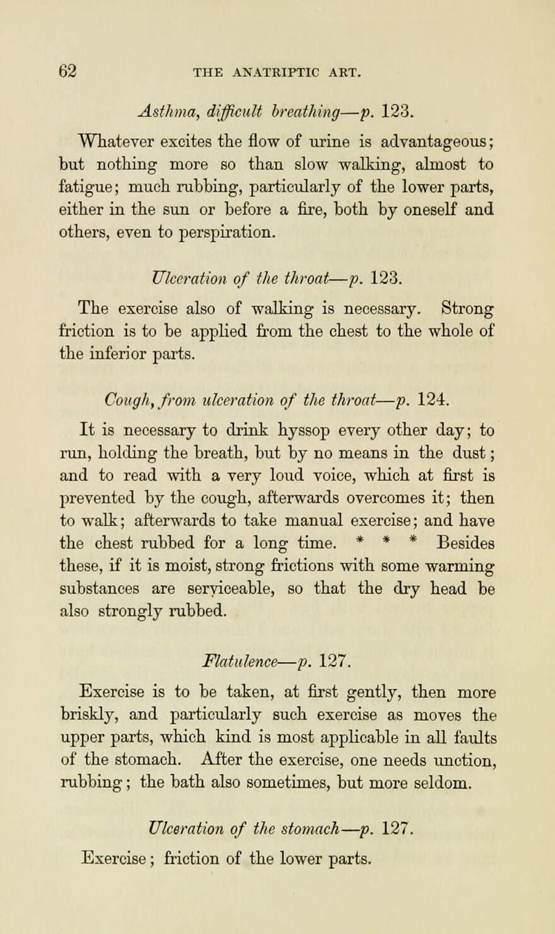 Asthma, difficult breathing—p. 123. Whatever excites the flow of urine is advantageous; but nothing more so than slow walking, almost to fatigue; much rubbing, particularly of the lower parts, either in the sun or before a fire, both by oneself and others, even to perspiration. Ulceration of the throat—p. 123. The exercise also of walking is necessary. Strong friction is to be applied from the chest to the whole of the inferior parts. Cough, from ulceration of the throat—p. 124. It is necessary to drink hyssop every other day; to run, holding the breath, but by no means in the dust; and to read with a very loud voice, which at first is prevented by the cough, afterwards overcomes it; then to walk; afterwards to take manual exercise; and have the chest rubbed for a long time. * * * Besides these, if it is moist, strong frictions with some warming substances are serviceable, so that the dry head be also strongly rubbed. Flatulence—p. 127. Exercise is to be taken, at first gently, then more briskly, and particularly such exercise as moves the upper parts, which kind is most applicable in all faults of the stomach. After the exercise, one needs unction, rubbing; the bath also sometimes, but more seldom. Ulceration of the stomach—p. 127. Exercise; friction of the lower parts.