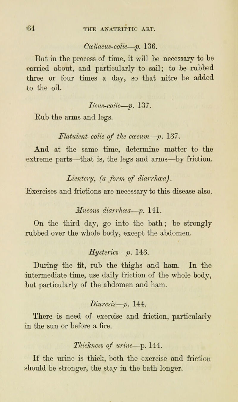 Cceliacus-colic—:p. 136. But in the process of time, it will be necessary to be «arried about, and particularly to sail; to be rubbed three or four times a day, so that nitre be added to the oil. Ileus-colic—p. 137. Eub the arms and legs. Flatuknt colic of the ccecum—p. 137. And at the same time, determine matter to the extreme parts—that is, the legs and arms—by friction. Lientcry, (a form of diarrhoea). Exercises and frictions are necessary to this disease also. Mucous diarrhoea—p. 141. On the third day, go into the bath; be strongly rubbed over the whole body, except the abdomen. Mysteries—-p. 143. During the fit, rub the thighs and ham. In the intermediate time, use daily friction of the whole body, but particularly of the abdomen and ham. Diuresis—p. 144. There is need of exercise and friction, particularly in the sun or before a fire. Thickness of urine—p. 144. If the urine is thick, both the exercise and friction should be stronger, the stay in the bath longer.