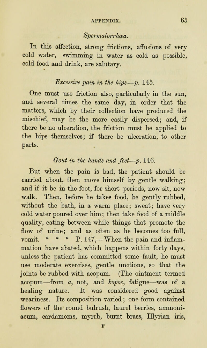 Spermatorrhoea. In this affection, strong frictions, affusions of very cold water, swimming in water as cold as possible, cold food and drink, are salutary. Excessive pain in the hips—p. 145. One must use friction also, particularly in the sun, and several times the same day, in order that the matters, which by their collection have produced the mischief, may be the more easily dispersed; and, if there be no ulceration, the friction must be applied to the hips themselves; if there be ulceration, to other parts. Gout in the hands and feet—p. 146. But when the pain is bad, the patient should be carried about, then move himself by gentle walking; and if it be in the foot, for short periods, now sit, now walk. Then, before he takes food, be gently rubbed, without the bath, in a warm place; sweat; have very cold water poured over him; then take food of a middle quality, eating between while things that promote the flow of urine; and as often as he becomes too full, vomit. * * * P. 147,—When the pain and inflam- mation have abated, which happens within forty days, unless the patient has committed some fault, he must use moderate exercises, gentle unctions, so that the joints be rubbed with acopum. (The ointment termed acopum—from a, not, and kopos, fatigue—was of a healing nature. It was considered good against weariness. Its composition varied; one form contained flowers of the round bulrush, laurel berries, ammoni- acum, cardamoms, myrrh, burnt brass, Illyrian iris, F