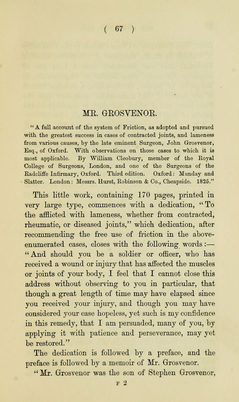ME. GEOSVENOE.  A full account of the system of Friction, as adopted and pursued with the greatest success in cases of contracted joints, and lameness from various causes, hy the late eminent Surgeon, John Grosvenor, Esq., of Oxford. With ohservations on those cases to which it is most appHcahle. By William Cleohury, member of the Royal College of Surgeons, London, and one of the Surgeons of the Radcliffe Infirmary, Oxford. Third edition. Oxford: Munday and Slatter. London: Messrs. Hurst, Robinson & Co., Cheapside. 1825. This little work, containing 170 pages, printed in very large type, commences with a dedication,  To the afflicted with lameness, whether from contracted, rheumatic, or diseased joints, which dedication, after recommending the free use of friction in the above- enumerated cases, closes with the following words:—  And should you be a soldier or officer, who has received a wound or injury that has affected the muscles or joints of your body, I feel that I cannot close this address without observing to you in particular, that though a great length of time may have elapsed since you received your injury, and though you may have considered your case hopeless, yet such is my confidence in this remedy, that I am persuaded, many of you, by applying it with patience and perseverance, may yet be restored. The dedication is followed by a preface, and the preface is followed by a memoir of Mr. Grosvenor.  Mr. Grosvenor was the son of Stephen Grosvenor, F 2