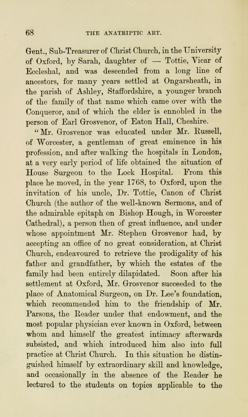 Gent., Sub-Treasurer of Christ Church, in the University of Oxford, by Sarah, daughter of — Tottie, Yicar of Eccleshal, and was descended from a long line of ancestors, for many years settled at Ongarsheath, in the parish of Ashley, Staffordshire, a younger branch of the family of that name which came over with the Conqueror, and of which the elder is ennobled in the person of Earl Grosvenor, of Eaton Hall, Cheshire. Mr. Grosvenor was educated under Mr. Eussell, of Worcester, a gentleman of great eminence in his profession, and after walking the hospitals in London, at a very early period of life obtained the situation of House Surgeon to the Lock Hospital. From this place he moved, in the year 1768, to Oxford, upon the invitation of his uncle, Dr. Tottie, Canon of Christ Church (the author of the well-known Sermons, and of the admirable epitaph on Bishop Hough, in Worcester Cathedral), a person then of great influence, and under whose appointment Mr. Stephen Grosvenor had, by accepting an office of no great consideration, at Christ Church, endeavoured to retrieve the prodigality of his father and grandfather, by which the estates of the family had been entirely dilapidated. Soon after his settlement at Oxford, Mr. Grosvenor succeeded to the place of Anatomical Surgeon, on Dr. Lee's foundation, which recommended him to the friendship of Mr. Parsons, the Reader under that endowment, and the most popular physician ever known in Oxford, between whom and himself the greatest intimacy afterwards subsisted, and which introduced him also into full practice at Christ Church. In this situation he distin- guished himself by extraordinary skill and knowledge, and occasionally in the absence of the Reader he lectured to the students on topics applicable to the