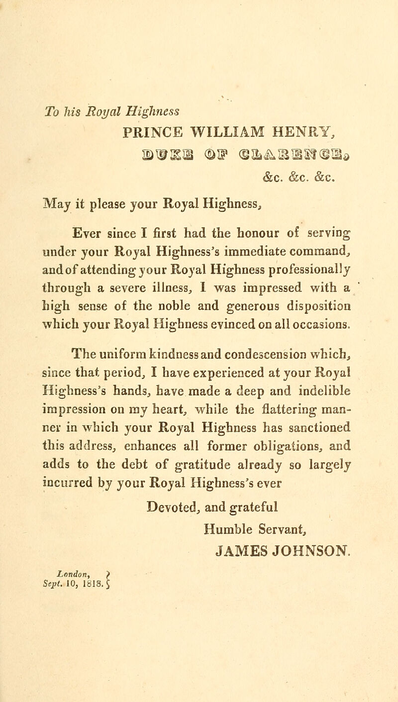 To his Royal Highness PRINCE WILLIAM HENRY, &c. &c. &c. May it please your Royal Highness, Ever since I first had the honour of serving under your Royal Highnesses immediate coramandj, and of attending your Royal Highness professionally through a severe illness^, 1 vs^as impressed with a high sense of the noble and generous disposition which your Royal Highness evinced on all occasions. The uniform kindness and condescension which, since that period, I have experienced at your Royal Highness's hands, have made a deep and indelible impression on my heart, while the flattering man- ner in which your Royal Highness has sanctioned this address, enhances all former obligations, and adds to the debt of gratitude already so largely incurred by your Royal Highnesses ever Devoted, and grateful Humble Servant, JAMES JOHNSON. London, > Sept. 10, 1818.$