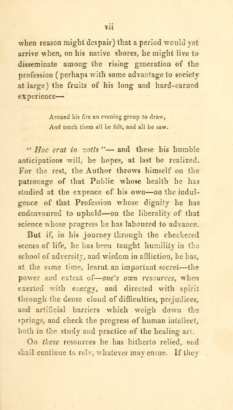 when reason might despair) that a period would yet arrive -when, on his native shores, he might live to disseminate among the rising generation of the profession (perhaps vrith some advantage to society at large) the fruits of his long and hard-earned experience— Around his fire an evening group to draw, And teach lliera all he felt, and all he saw. ^' Hoc erat in TOtfs — and these his humble anticipations will, he hopes, at last be realized. For the rest, the Author throws himself on the patronage of that Public whose health he has studied at the expence of his own—on the indul- gence of that Profession whose dignity he has endeavoured to upheld—on the liberality of that science Vrhose progress he has laboured to advance. But if, in his journey through the checkered scenes of life, he has been taught humility in the school of adversity, and wisdom in aniiction, he bas^ at the same time, learnt an important secret—the power and extent of—one's own resources, when exerted with energy, and directed with spirit through ihe dense cloud of difficulties, prejudices, and artificial barriers which weigh down the springs, and check the progress of human intellect^ both in the study and practice of the healing art. On fiiese resources he has hitherto relied, and shall continue to lelv, whatever may ensue. If they