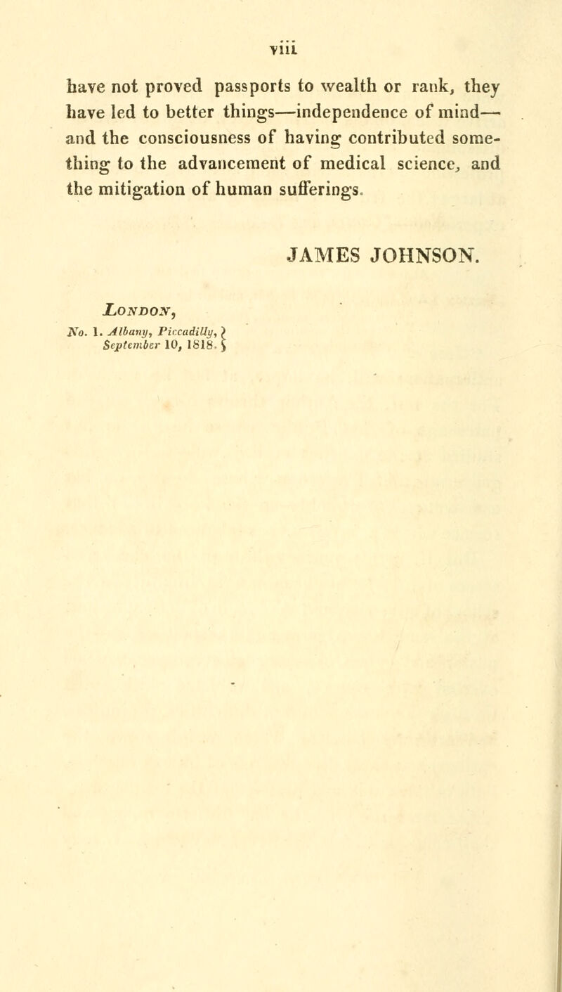 have not proved passports to wealth or rank, they have led to better things—independence of mind— and the consciousness of having contributed some- thing to the advancement of medical science, and the mitigation of human sufferings. JAMES JOHNSON. London, No. 1. Albany, PiccadiUy, September 10, 1818.