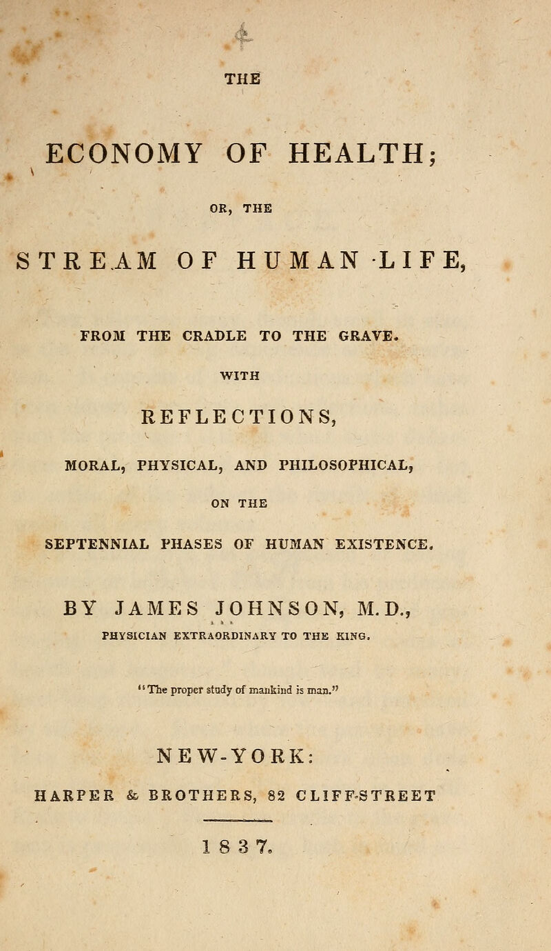 THE ECONOMY OF HEALTH; OR, THE STREAM OF HUMAN LIFE, FROM THE CRADLE TO THE GRAVE. WITH REFLECTIONS, MORAL, PHYSICAL, AND PHILOSOPHICAL, ON THE SEPTENNIAL PHASES OF HUMAN EXISTENCE. BY JAMES JOHNSON, M.D., PHYSICIAN EXTRAORDINARY TO THE KING. The proper study of mankind is man. NEW-YORK: HARPER & BROTHERS, 82 CLIFF-STREET 18 37.