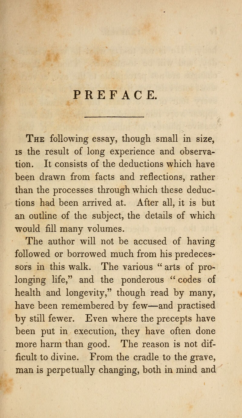 PREFACE. The following essay, though small in size, is the result of long experience and observa- tion. It consists of the deductions which have been drawn from facts and reflections, rather than the processes through which these deduc- tions had been arrived at. After all, it is but an outline of the subject, the details of which would fill many volumes. The author will not be accused of having followed or borrowed much from his predeces- sors in this walk. The various  arts of pro- longing life, and the ponderous  codes of health and longevity, though read by many, have been remembered by few—and practised by still fewer. Even where the precepts have been put in execution, they have often done more harm than good. The reason is not dif- ficult to divine. From the cradle to the grave, man is perpetually changing, both in mind and