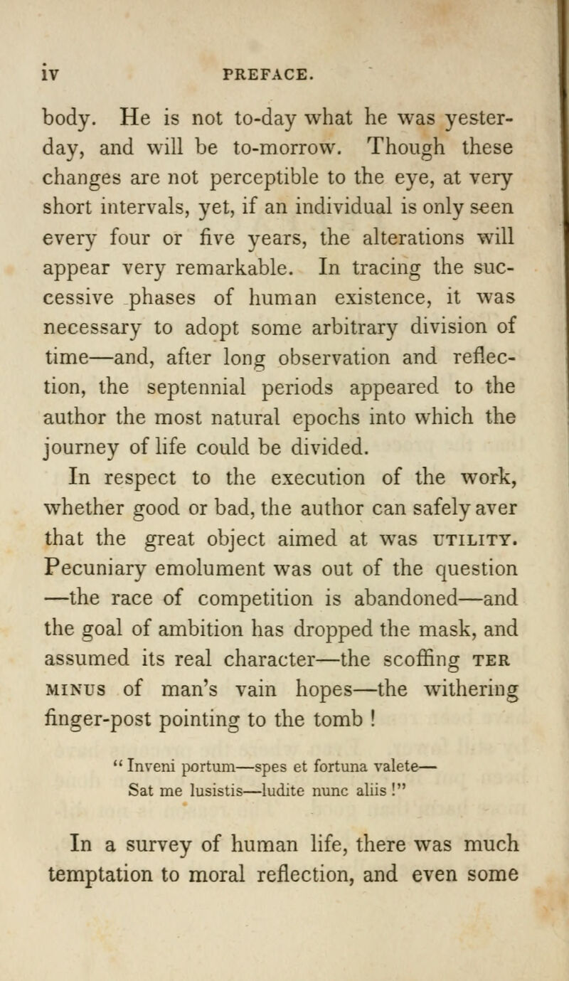 body. He is not to-day what he was yester- day, and will be to-morrow. Though these changes are not perceptible to the eye, at very short intervals, yet, if an individual is only seen every four or five years, the alterations will appear very remarkable. In tracing the suc- cessive phases of human existence, it was necessary to adopt some arbitrary division of time—and, after long observation and reflec- tion, the septennial periods appeared to the author the most natural epochs into which the journey of life could be divided. In respect to the execution of the work, whether good or bad, the author can safely aver that the great object aimed at was utility. Pecuniary emolument was out of the question —the race of competition is abandoned—and the goal of ambition has dropped the mask, and assumed its real character—the scoffing ter minus of man's vain hopes—the withering finger-post pointing to the tomb !  Inveni portum—spes et fortuna valete— Sat me lusistis—ludite nunc aliis ! In a survey of human life, there was much temptation to moral reflection, and even some