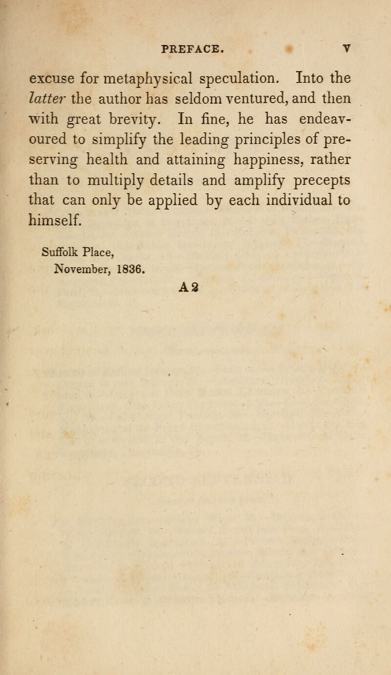 excuse for metaphysical speculation. Into the latter the author has seldom ventured, and then with great brevity. In fine, he has endeav- oured to simplify the leading principles of pre- serving health and attaining happiness, rather than to multiply details and amplify precepts that can only be applied by each individual to himself. Suffolk Place, November, 1836. A9