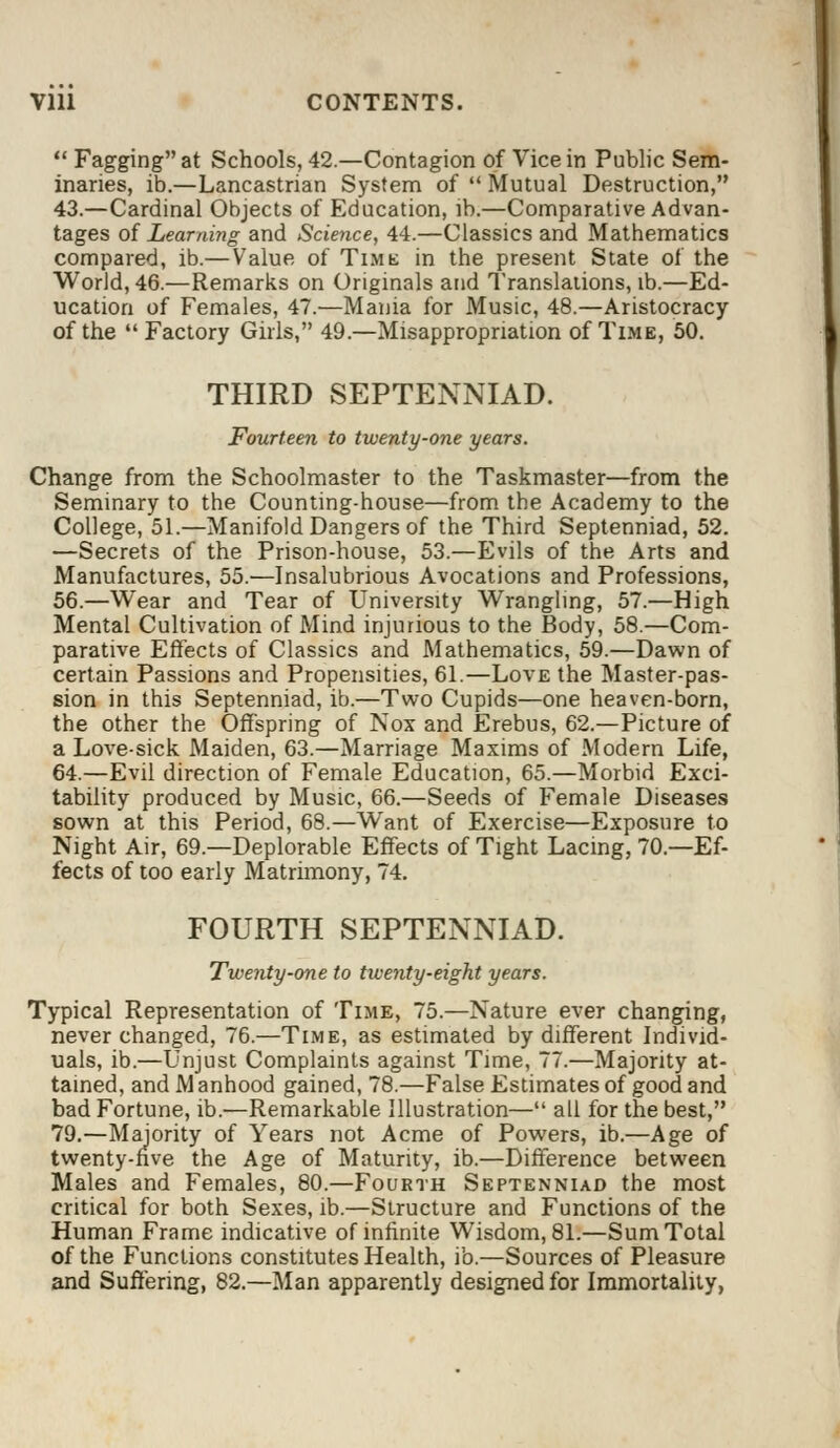  Fagging at Schools, 42.—Contagion of Vice in Public Sem- inaries, ib.—Lancastrian System of  Mutual Destruction, 43.—Cardinal Objects of Education, lb.—Comparative Advan- tages of Learning and Science, 44.—Classics and Mathematics compared, ib.—Value of Time in the present State of the World, 46.—Remarks on Originals and Translations, ib.—Ed- ucation of Females, 47.—Mania for Music, 48.—Aristocracy of the  Factory Girls, 49.—Misappropriation of Time, 50. THIRD SEPTENNIAD. Fourteen to twenty-one years. Change from the Schoolmaster to the Taskmaster—from the Seminary to the Counting-house—from the Academy to the College, 51.—Manifold Dangers of the Third Septenniad, 52. —Secrets of the Prison-house, 53.—Evils of the Arts and Manufactures, 55.—Insalubrious Avocations and Professions, 56.—Wear and Tear of University Wrangling, 57.—High Mental Cultivation of Mind injurious to the Body, 58.—Com- parative Effects of Classics and Mathematics, 59.—Dawn of certain Passions and Propensities, 61.—Love the Master-pas- sion in this Septenniad, ib.—Two Cupids—one heaven-born, the other the Offspring of Nox and Erebus, 62.—Picture of a Love-sick Maiden, 63.—Marriage Maxims of Modern Life, 64.—Evil direction of Female Education, 65.—Morbid Exci- tability produced by Music, 66.—Seeds of Female Diseases sown at this Period, 68.—Want of Exercise—Exposure to Night Air, 69.—Deplorable Effects of Tight Lacing, 70.—Ef- fects of too early Matrimony, 74. FOURTH SEPTENNIAD. Twenty-one to twenty-eight years. Typical Representation of Time, 75.—Nature ever changing, never changed, 76.—Time, as estimated by different Individ- uals, ib.—Unjust Complaints against Time, 77.—Majority at- tained, and M anhood gained, 78.—False Estimates of good and bad Fortune, ib.—Remarkable Illustration— all for the best, 79.—Majority of Years not Acme of Powers, ib.—Age of twenty-five the Age of Maturity, ib.—Difference between Males and Females, 80.—Fourth Septenniad the most critical for both Sexes, ib.—Structure and Functions of the Human Frame indicative of infinite Wisdom, 81.—Sum Total of the Functions constitutes Health, ib.—Sources of Pleasure and Suffering, 82.—Man apparently designed for Immortality,