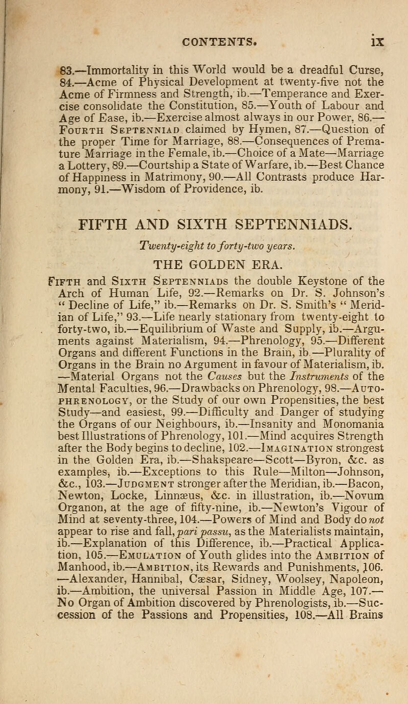 83.—Immortality in this World would be a dreadful Curse, 84.—Acme of Physical Development at twenty-five not the Acme of Firmness and Strength, ib.—Temperance and Exer- cise consolidate the Constitution, 85.—Youth of Labour and Age of Ease, ib.—Exercise almost always in our Power. 86.— Fourth Septenniad claimed by Hymen, 87.—Question of the proper Time for Marriage, 88.—Consequences of Prema- ture Marriage in the Female, ib.—Choice of a Mate—Marriage a Lottery, 89.—Courtship a State of Warfare, ib.—Best Chance of Happiness in Matrimony, 90.—All Contrasts produce Har- mony, 91.—Wisdom of Providence, ib. FIFTH AND SIXTH SEPTENNIADS. Twenty-eight to forty-two years. THE GOLDEN ERA. Fifth and Sixth Septenniads the double Keystone of the Arch of Human Life, 92.—Remarks on Dr. S. Johnson's  Decline of Life, ib.—Remarks on Dr. S. Smith's  Merid- ian of Life, 93.—Life nearly stationary from twenty-eight to forty-two, ib.—Equilibrium of Waste and Supply, ib.—Argu- ments against Materialism, 94.—Phrenology, 95.—Different Organs and different Functions in the Brain, ib.—Plurality of Organs in the Brain no Argument in favour of Materialism, ib. —Material Organs not the Causes but the Instruments of the Mental Faculties, 96.—Drawbacks on Phrenology, 98.—Auto- phrenology, or the Study of our own Propensities, the best Study—and easiest, 99.—Difficulty and Danger of studying the Organs of our Neighbours, ib.—Insanity and Monomania best Illustrations of Phrenology, 101.—Mind acquires Strength after the Body begins to decline, 102.—Imagination strongest in the Golden Era, ib.—Shakspeare—Scott—Byron, &c. as examples, ib.—Exceptions to this Rule—Milton—Johnson, &c, 103.—Judgment stronger after the Meridian, ib.—Bacon, Newton, Locke, Linnaeus, &c. in illustration, ib.—Novum Organon, at the age of fifty-nine, ib.—Newton's Vigour of Mind at seventy-three, 104.—Powers of Mind and Body do not appear to rise and fail, pari passu, as the Materialists maintain, ib.—Explanation of this Difference, ib.—Practical Applica- tion, 105.—Emulation of Youth glides into the Ambition of Manhood, ib.—Ambition, its Rewards and Punishments, 106. —Alexander, Hannibal, Caesar, Sidney, Woolsey, Napoleon, ib.—Ambition, the universal Passion in Middle Age, 107.— No Organ of Ambition discovered by Phrenologists, ib.—Suc- cession of the Passions and Propensities, 108.—All Brains