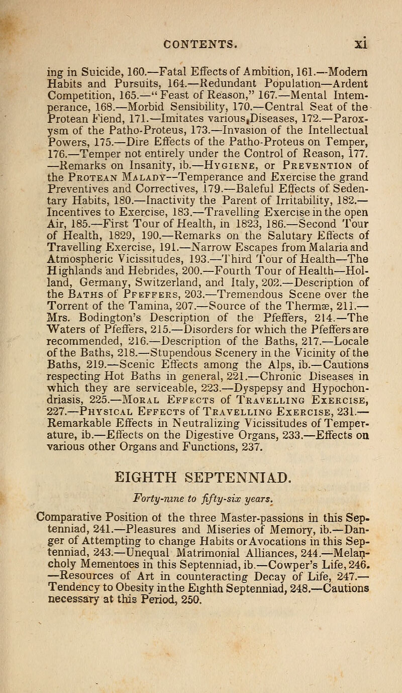 ing in Suicide, 160.—Fatal Effects of Ambition, 161.—Modern Habits and Pursuits, 164.—Redundant Population—Ardent Competition, 165.— Feast of Reason, 167.—Mental Intem- perance, 168.—Morbid Sensibility, 170.—Central Seat of the Protean Fiend, 171.—Imitates various,Diseases, 172.—Parox- ysm of the Patho-Proteus, 173.—Invasion of the Intellectual Powers, 175.—Dire Effects of the Patho-Proteus on Temper, 176.—Temper not entirely under the Control of Reason, 177. —Remarks on Insanity, ib.—Hygiene, or Prevention of the Protean Malady—Temperance and Exercise the grand Preventives and Correctives, 179.—Baleful Effects of Seden- tary Habits, 180.—Inactivity the Parent of Irritability, 182.— Incentives to Exercise, 183.—Travelling Exercise in the open Air, 185.—First Tour of Health, in 1823, 186.—Second Tour of Health, 1829, 190.—Remarks on the Salutary Effects of Travelling Exercise, 191.—Narrow Escapes from Malaria and Atmospheric Vicissitudes, 193.—Third Tour of Health—The Highlands and Hebrides, 200.—Fourth Tour of Health—Hol- land, Germany, Switzerland, and Italy, 202.—Description of the Baths of Pfeffers, 203.—Tremendous Scene over the Torrent of the Tamina, 207.—Source of the Thermae, 211.— Mrs. Bodington's Description of the Pfeffers, 214.—The Waters of Pfeffers, 215.—Disorders for which the Pfeffers are recommended, 216.—Description of the Baths, 217.—Locale of the Baths, 218.—Stupendous Scenery in the Vicinity of the Baths, 219.—Scenic Effects among the Alps, ib.—Cautions respecting Hot Baths in general, 221.—Chronic Diseases in which they are serviceable, 223.—Dyspepsy and Hypochon- driasis, 225.—Moral Effects of Travelling Exercise, 227.—Physical Effects of Travelling Exercise, 231.— Remarkable Effects in Neutralizing Vicissitudes of Temper- ature, ib.—Effects on the Digestive Organs, 233.—Effects on various other Organs and Functions, 237. EIGHTH SEPTENNIAD. Forty-nine to fifty-six years. Comparative Position of the three Master-passions in this Sep- tenniad, 241.—Pleasures and Miseries of Memory, ib.—Dan- ger of Attempting to change Habits or Avocations in this Sep- tenniad, 243.—Unequal Matrimonial Alliances, 244.—Melan- choly Mementoes in this Septenniad, ib.—Cowper's Life, 246. —Resources of Art in counteracting Decay of Life, 247.— Tendency to Obesity in the Eighth Septenniad, 248.—Cautions necessary at this Period, 250.