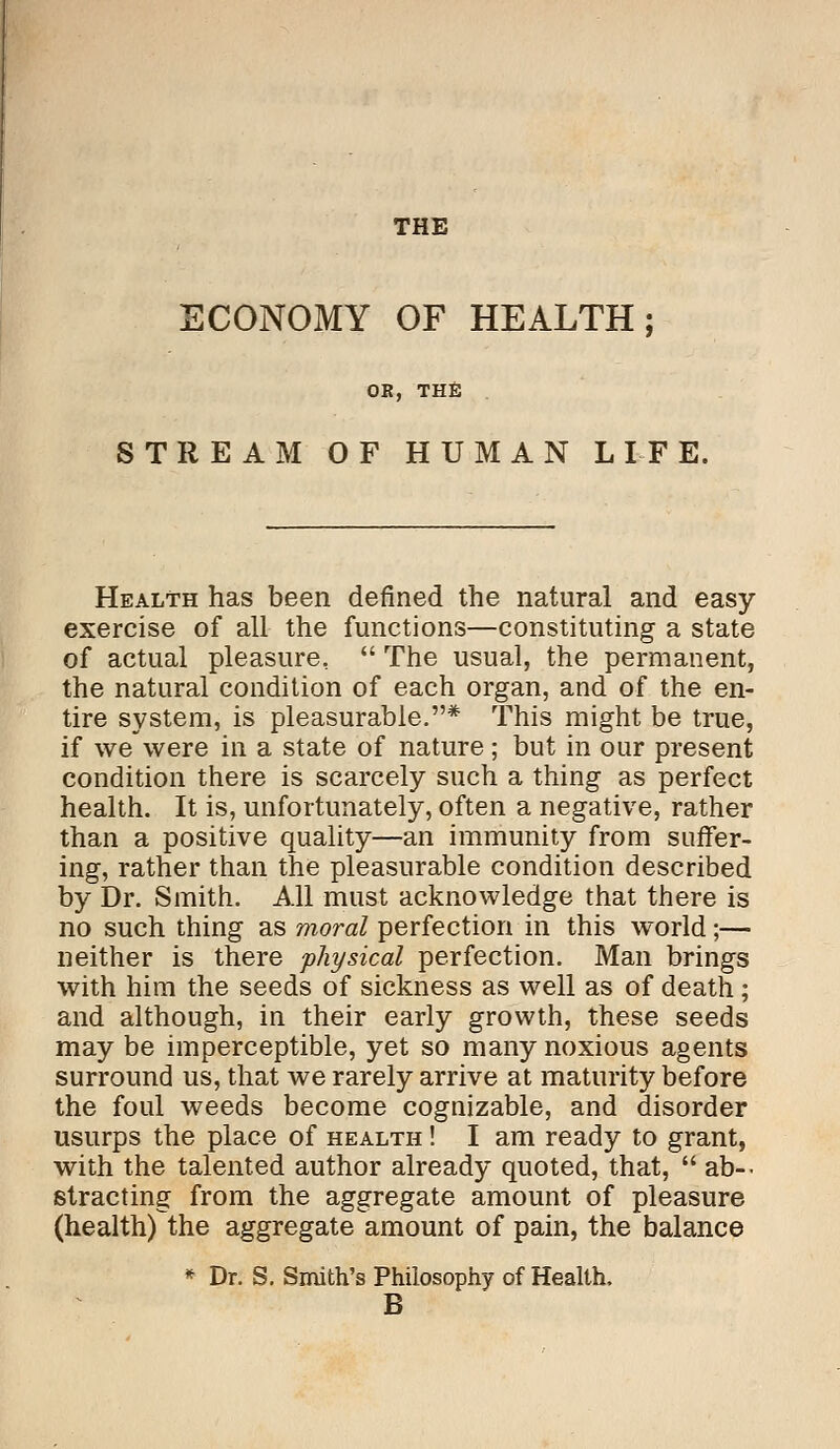 THE ECONOMY OF HEALTH; OB, THE STREAM OF HUMAN LIFE. Health has been denned the natural and easy- exercise of all the functions—constituting a state of actual pleasure,  The usual, the permanent, the natural condition of each organ, and of the en- tire system, is pleasurable.* This might be true, if we were in a state of nature; but in our present condition there is scarcely such a thing as perfect health. It is, unfortunately, often a negative, rather than a positive quality—an immunity from suffer- ing, rather than the pleasurable condition described by Dr. Smith. All must acknowledge that there is no such thing as moral perfection in this world;— neither is there physical perfection. Man brings with him the seeds of sickness as well as of death; and although, in their early growth, these seeds may be imperceptible, yet so many noxious agents surround us, that we rarely arrive at maturity before the foul weeds become cognizable, and disorder usurps the place of health ! I am ready to grant, with the talented author already quoted, that,  ab- stracting from the aggregate amount of pleasure (health) the aggregate amount of pain, the balance * Dr. S. Smith's Philosophy of Health. B