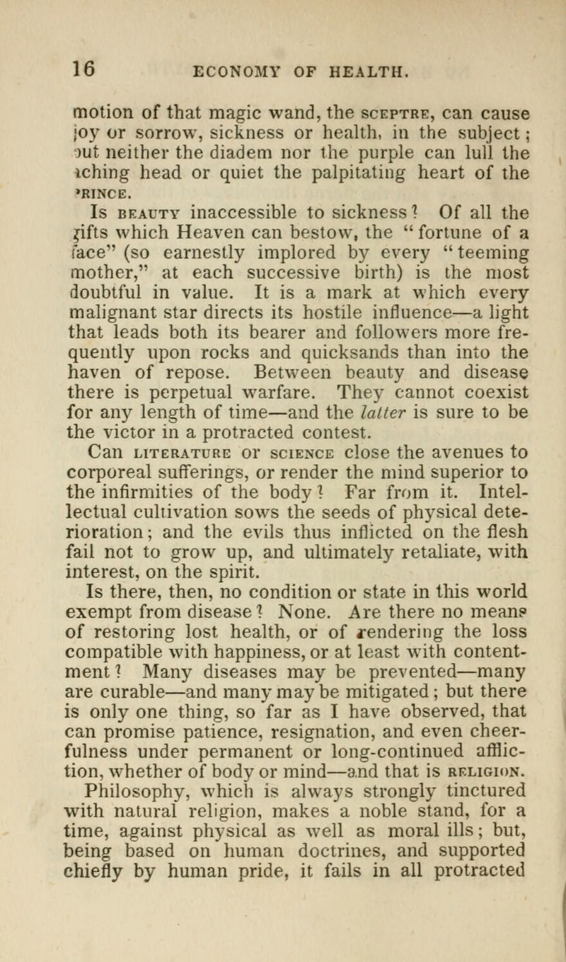 motion of that magic wand, the sceptre, can cause joy or sorrow, sickness or health, in the subject; out neither the diadem nor the purple can lull the iching head or quiet the palpitating heart of the •rince. Is beauty inaccessible to sickness 1 Of all the jifts which Heaven can bestow, the  fortune of a face (so earnestly implored by every  teeming mother, at each successive birth) is the most doubtful in value. It is a mark at which every malignant star directs its hostile influence—a light that leads both its bearer and followers more fre- quently upon rocks and quicksands than into the haven of repose. Between beauty and disease there is perpetual warfare. They cannot coexist for any length of time—and the latter is sure to be the victor in a protracted contest. Can literature or science close the avenues to corporeal sufferings, or render the mind superior to the infirmities of the body \ Far from it. Intel- lectual cultivation sows the seeds of physical dete- rioration ; and the evils thus inflicted on the flesh fail not to grow up, and ultimately retaliate, with interest, on the spirit. Is there, then, no condition or state in this world exempt from disease] None. Are there no mean? of restoring lost health, or of rendering the loss compatible with happiness, or at least wTith content- ment 1 Many diseases may be prevented—many are curable—and many may be mitigated; but there is only one thing, so far as I have observed, that can promise patience, resignation, and even cheer- fulness under permanent or long-continued afflic- tion, whether of body or mind—and that is religion. Philosophy, which is always strongly tinctured with natural religion, makes a noble stand, for a time, against physical as well as moral ills; but, being based on human doctrines, and supported chiefly by human pride, it fails in all protracted
