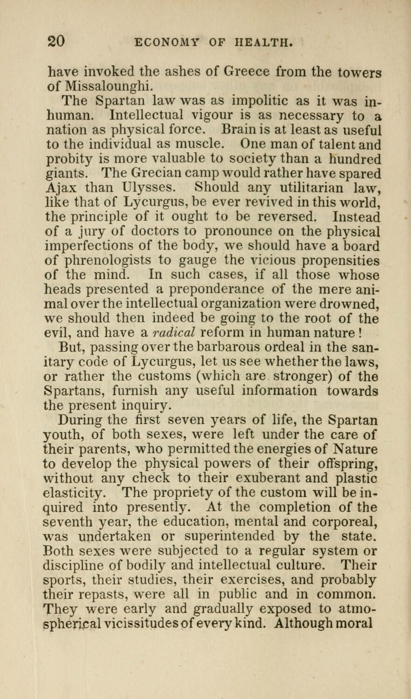 have invoked the ashes of Greece from the towers of Missalounghi. The Spartan law was as impolitic as it was in- human. Intellectual vigour is as necessary to a nation as physical force. Brain is at least as useful to the individual as muscle. One man of talent and probity is more valuable to society than a hundred giants. The Grecian camp would rather have spared Ajax than Ulysses. Should any utilitarian law, like that of Lycurgus, be ever revived in this world, the principle of it ought to be reversed. Instead of a jury of doctors to pronounce on the physical imperfections of the body, we should have a board of phrenologists to gauge the vicious propensities of the mind. In such cases, if all those whose heads presented a preponderance of the mere ani- mal over the intellectual organization were drowned, we should then indeed be going to the root of the evil, and have a radical reform in human nature ! But, passing over the barbarous ordeal in the san- itary code of Lycurgus, let us see whether the laws, or rather the customs (which are stronger) of the Spartans, furnish any useful information towards the present inquiry. During the first seven years of life, the Spartan youth, of both sexes, were left under the care of their parents, who permitted the energies of Nature to develop the physical powers of their offspring, without any check to their exuberant and plastic elasticity. The propriety of the custom will be in- quired into presently. At the completion of the seventh year, the education, mental and corporeal, was undertaken or superintended by the state. Both sexes were subjected to a regular system or discipline of bodily and intellectual culture. Their sports, their studies, their exercises, and probably their repasts, were all in public and in common. They were early and gradually exposed to atmo- spherical vicissitudes of every kind. Although moral