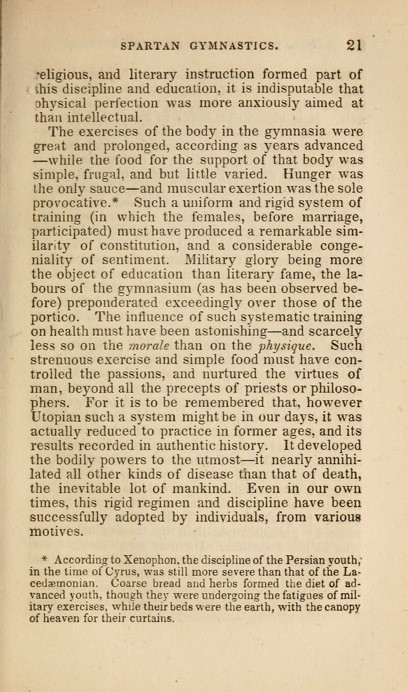 •eligious, and literary instruction formed part of this discipline and education, it is indisputable that ohysical perfection was more anxiously aimed at than intellectual. The exercises of the body in the gymnasia were great and prolonged, according as years advanced —while the food for the support of that body was simple, frugal, and but little varied. Hunger was the only sauce—and muscular exertion was the sole provocative.* Such a uniform and rigid system of training (in which the females, before marriage, participated) must have produced a remarkable sim- ilarity of constitution, and a considerable conge- niality of sentiment. Military glory being more the object of education than literary fame, the la- bours of the gymnasium (as has been observed be- fore) preponderated exceedingly over those of the portico. The influence of such systematic training on health must have been astonishing—and scarcely less so on the morale than on the physique. Such strenuous exercise and simple food must have con- trolled the passions, and nurtured the virtues of man, beyond all the precepts of priests or philoso- phers. For it is to be remembered that, however Utopian such a system might be in our days, it was actually reduced to practice in former ages, and its results recorded in authentic history. It developed the bodily powers to the utmost—it nearly annihi- lated all other kinds of disease than that of death, the inevitable lot of mankind. Even in our own times, this rigid regimen and discipline have been successfully adopted by individuals, from various motives. * According to Xenophon, the discipline of the Persian youth, in the time of Cyrus, was still more severe than that of the La- cedaemonian. Coarse bread and herbs formed the diet of ad- vanced youth, though they were undergoing the fatigues of mil- itary exercises, while their beds were the earth, with the canopy of heaven for their curtains.