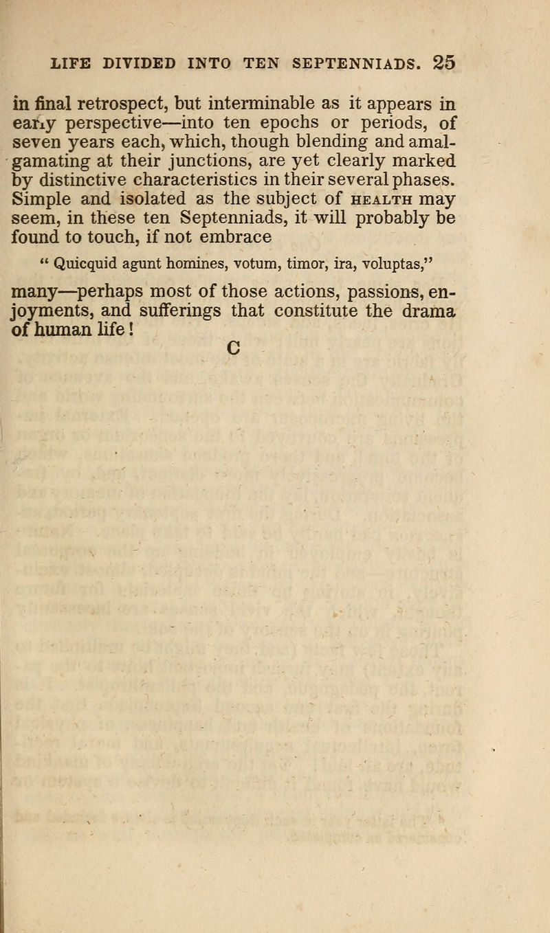 in final retrospect, but interminable as it appears in eany perspective—into ten epochs or periods, of seven years each, which, though blending and amal- gamating at their junctions, are yet clearly marked by distinctive characteristics in their several phases. Simple and isolated as the subject of health may seem, in these ten Septenniads, it will probably be found to touch, if not embrace  Quicquid agunt homines, votum, timor, ira, voluptas, many—perhaps most of those actions, passions, en- joyments, and sufferings that constitute the drama of human life!