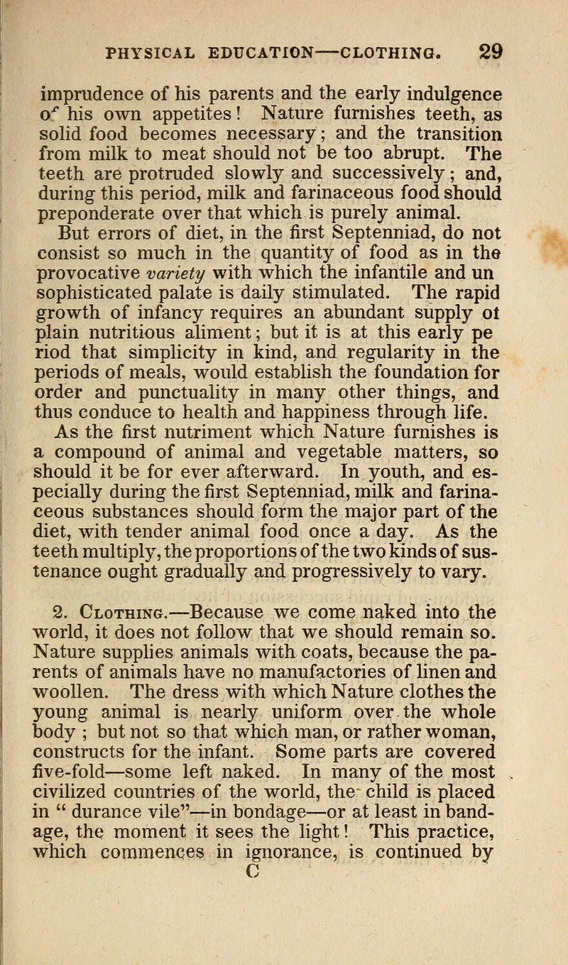 imprudence of his parents and the early indulgence o^ his own appetites! Nature furnishes teeth, as solid food becomes necessary; and the transition from milk to meat should not be too abrupt. The teeth are protruded slowly and successively; and, during this period, milk and farinaceous food should preponderate over that which is purely animal. But errors of diet, in the first Septenniad, do not consist so much in the quantity of food as in the provocative variety with which the infantile and un sophisticated palate is daily stimulated. The rapid growth of infancy requires an abundant supply ot plain nutritious aliment; but it is at this early pe riod that simplicity in kind, and regularity in the periods of meals, would establish the foundation for order and punctuality in many other things, and thus conduce to health and happiness through life. As the first nutriment which Nature furnishes is a compound of animal and vegetable matters, so should it be for ever afterward. In youth, and es- pecially during the first Septenniad, milk and farina- ceous substances should form the major part of the diet, with tender animal food once a day. As the teeth multiply, the proportions of the two kinds of sus- tenance ought gradually and progressively to vary. 2. Clothing.—Because we come naked into the world, it does not follow that we should remain so. Nature supplies animals with coats, because the pa- rents of animals have no manufactories of linen and woollen. The dress with which Nature clothes the young animal is nearly uniform over the whole body ; but not so that which man, or rather woman, constructs for the infant. Some parts are covered five-fold—some left naked. In many of the most civilized countries of the world, the- child is placed in  durance vile—in bondage—or at least in band- age, the moment it sees the light! This practice, which commences in ignorance, is continued by C